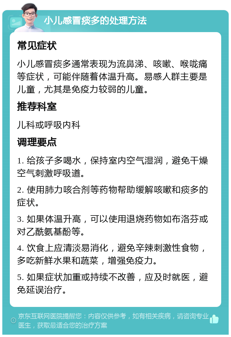 小儿感冒痰多的处理方法 常见症状 小儿感冒痰多通常表现为流鼻涕、咳嗽、喉咙痛等症状，可能伴随着体温升高。易感人群主要是儿童，尤其是免疫力较弱的儿童。 推荐科室 儿科或呼吸内科 调理要点 1. 给孩子多喝水，保持室内空气湿润，避免干燥空气刺激呼吸道。 2. 使用肺力咳合剂等药物帮助缓解咳嗽和痰多的症状。 3. 如果体温升高，可以使用退烧药物如布洛芬或对乙酰氨基酚等。 4. 饮食上应清淡易消化，避免辛辣刺激性食物，多吃新鲜水果和蔬菜，增强免疫力。 5. 如果症状加重或持续不改善，应及时就医，避免延误治疗。