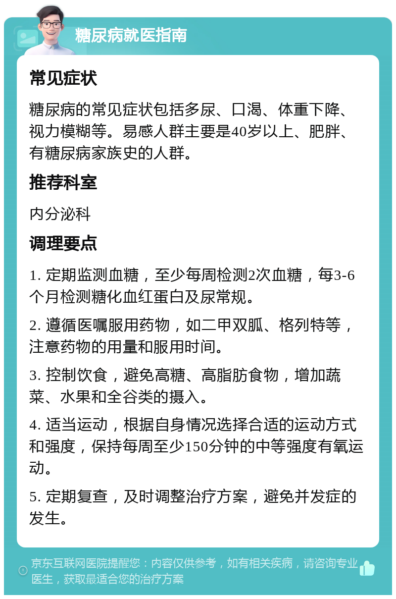 糖尿病就医指南 常见症状 糖尿病的常见症状包括多尿、口渴、体重下降、视力模糊等。易感人群主要是40岁以上、肥胖、有糖尿病家族史的人群。 推荐科室 内分泌科 调理要点 1. 定期监测血糖，至少每周检测2次血糖，每3-6个月检测糖化血红蛋白及尿常规。 2. 遵循医嘱服用药物，如二甲双胍、格列特等，注意药物的用量和服用时间。 3. 控制饮食，避免高糖、高脂肪食物，增加蔬菜、水果和全谷类的摄入。 4. 适当运动，根据自身情况选择合适的运动方式和强度，保持每周至少150分钟的中等强度有氧运动。 5. 定期复查，及时调整治疗方案，避免并发症的发生。