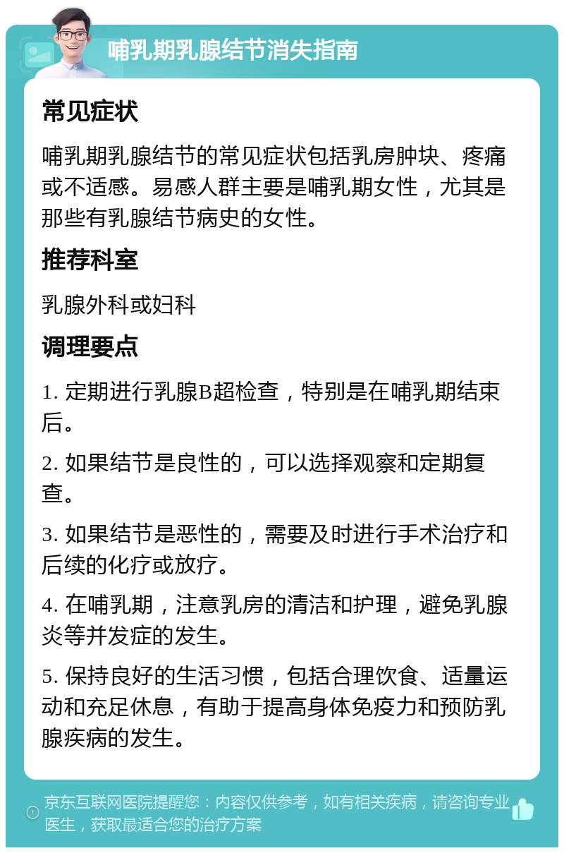 哺乳期乳腺结节消失指南 常见症状 哺乳期乳腺结节的常见症状包括乳房肿块、疼痛或不适感。易感人群主要是哺乳期女性，尤其是那些有乳腺结节病史的女性。 推荐科室 乳腺外科或妇科 调理要点 1. 定期进行乳腺B超检查，特别是在哺乳期结束后。 2. 如果结节是良性的，可以选择观察和定期复查。 3. 如果结节是恶性的，需要及时进行手术治疗和后续的化疗或放疗。 4. 在哺乳期，注意乳房的清洁和护理，避免乳腺炎等并发症的发生。 5. 保持良好的生活习惯，包括合理饮食、适量运动和充足休息，有助于提高身体免疫力和预防乳腺疾病的发生。