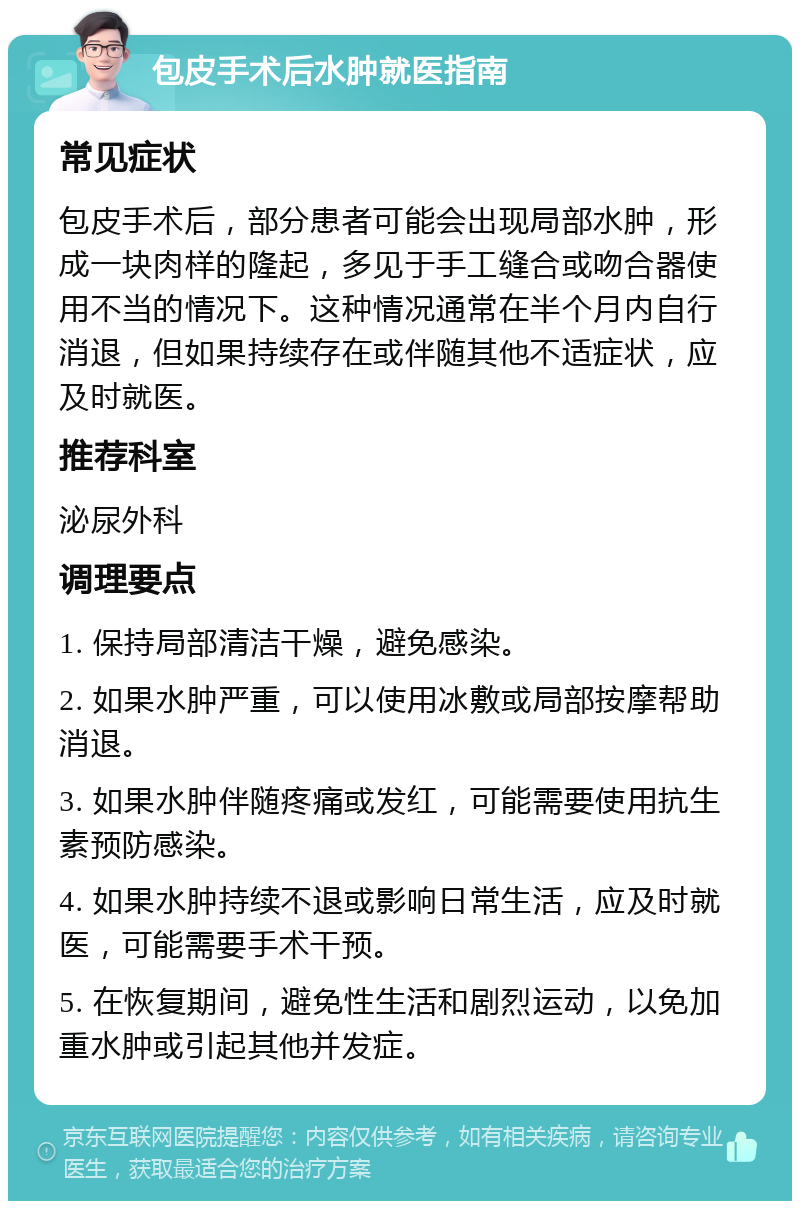 包皮手术后水肿就医指南 常见症状 包皮手术后，部分患者可能会出现局部水肿，形成一块肉样的隆起，多见于手工缝合或吻合器使用不当的情况下。这种情况通常在半个月内自行消退，但如果持续存在或伴随其他不适症状，应及时就医。 推荐科室 泌尿外科 调理要点 1. 保持局部清洁干燥，避免感染。 2. 如果水肿严重，可以使用冰敷或局部按摩帮助消退。 3. 如果水肿伴随疼痛或发红，可能需要使用抗生素预防感染。 4. 如果水肿持续不退或影响日常生活，应及时就医，可能需要手术干预。 5. 在恢复期间，避免性生活和剧烈运动，以免加重水肿或引起其他并发症。