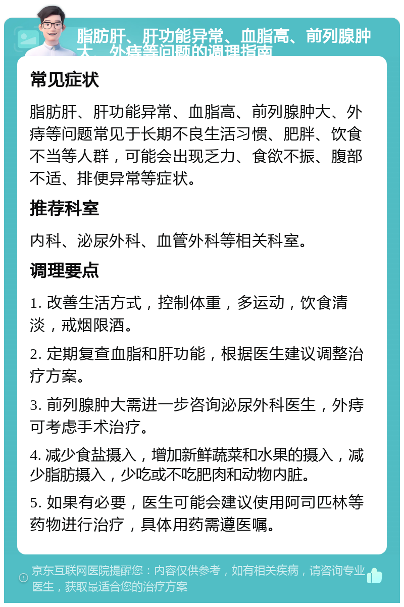 脂肪肝、肝功能异常、血脂高、前列腺肿大、外痔等问题的调理指南 常见症状 脂肪肝、肝功能异常、血脂高、前列腺肿大、外痔等问题常见于长期不良生活习惯、肥胖、饮食不当等人群，可能会出现乏力、食欲不振、腹部不适、排便异常等症状。 推荐科室 内科、泌尿外科、血管外科等相关科室。 调理要点 1. 改善生活方式，控制体重，多运动，饮食清淡，戒烟限酒。 2. 定期复查血脂和肝功能，根据医生建议调整治疗方案。 3. 前列腺肿大需进一步咨询泌尿外科医生，外痔可考虑手术治疗。 4. 减少食盐摄入，增加新鲜蔬菜和水果的摄入，减少脂肪摄入，少吃或不吃肥肉和动物内脏。 5. 如果有必要，医生可能会建议使用阿司匹林等药物进行治疗，具体用药需遵医嘱。