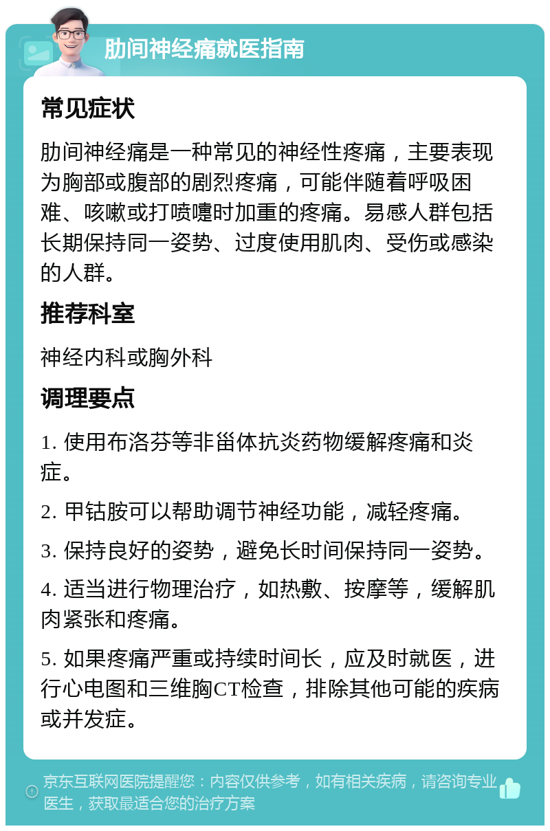 肋间神经痛就医指南 常见症状 肋间神经痛是一种常见的神经性疼痛，主要表现为胸部或腹部的剧烈疼痛，可能伴随着呼吸困难、咳嗽或打喷嚏时加重的疼痛。易感人群包括长期保持同一姿势、过度使用肌肉、受伤或感染的人群。 推荐科室 神经内科或胸外科 调理要点 1. 使用布洛芬等非甾体抗炎药物缓解疼痛和炎症。 2. 甲钴胺可以帮助调节神经功能，减轻疼痛。 3. 保持良好的姿势，避免长时间保持同一姿势。 4. 适当进行物理治疗，如热敷、按摩等，缓解肌肉紧张和疼痛。 5. 如果疼痛严重或持续时间长，应及时就医，进行心电图和三维胸CT检查，排除其他可能的疾病或并发症。