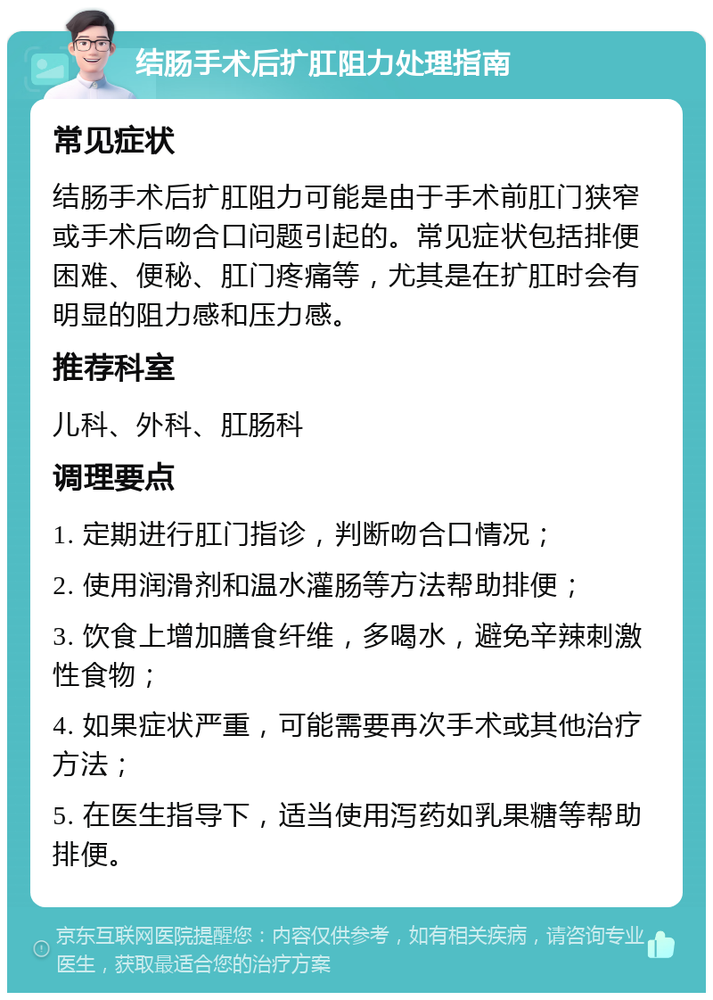 结肠手术后扩肛阻力处理指南 常见症状 结肠手术后扩肛阻力可能是由于手术前肛门狭窄或手术后吻合口问题引起的。常见症状包括排便困难、便秘、肛门疼痛等，尤其是在扩肛时会有明显的阻力感和压力感。 推荐科室 儿科、外科、肛肠科 调理要点 1. 定期进行肛门指诊，判断吻合口情况； 2. 使用润滑剂和温水灌肠等方法帮助排便； 3. 饮食上增加膳食纤维，多喝水，避免辛辣刺激性食物； 4. 如果症状严重，可能需要再次手术或其他治疗方法； 5. 在医生指导下，适当使用泻药如乳果糖等帮助排便。