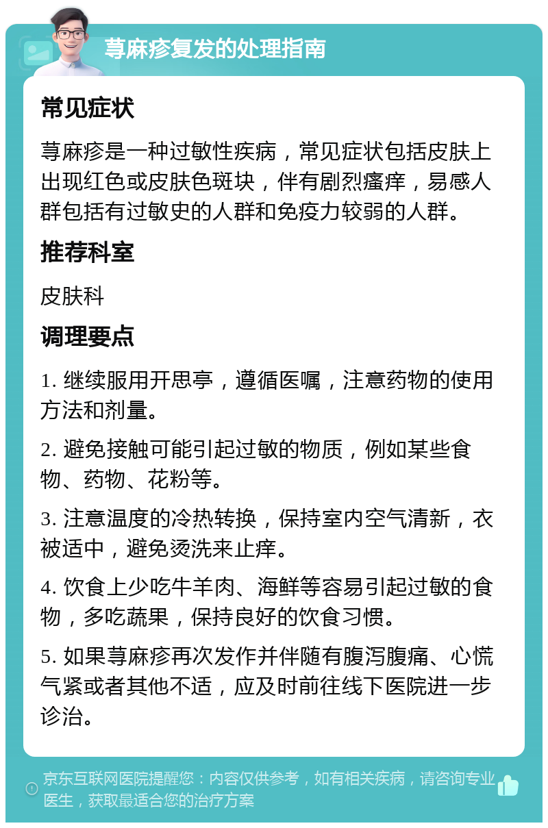 荨麻疹复发的处理指南 常见症状 荨麻疹是一种过敏性疾病，常见症状包括皮肤上出现红色或皮肤色斑块，伴有剧烈瘙痒，易感人群包括有过敏史的人群和免疫力较弱的人群。 推荐科室 皮肤科 调理要点 1. 继续服用开思亭，遵循医嘱，注意药物的使用方法和剂量。 2. 避免接触可能引起过敏的物质，例如某些食物、药物、花粉等。 3. 注意温度的冷热转换，保持室内空气清新，衣被适中，避免烫洗来止痒。 4. 饮食上少吃牛羊肉、海鲜等容易引起过敏的食物，多吃蔬果，保持良好的饮食习惯。 5. 如果荨麻疹再次发作并伴随有腹泻腹痛、心慌气紧或者其他不适，应及时前往线下医院进一步诊治。