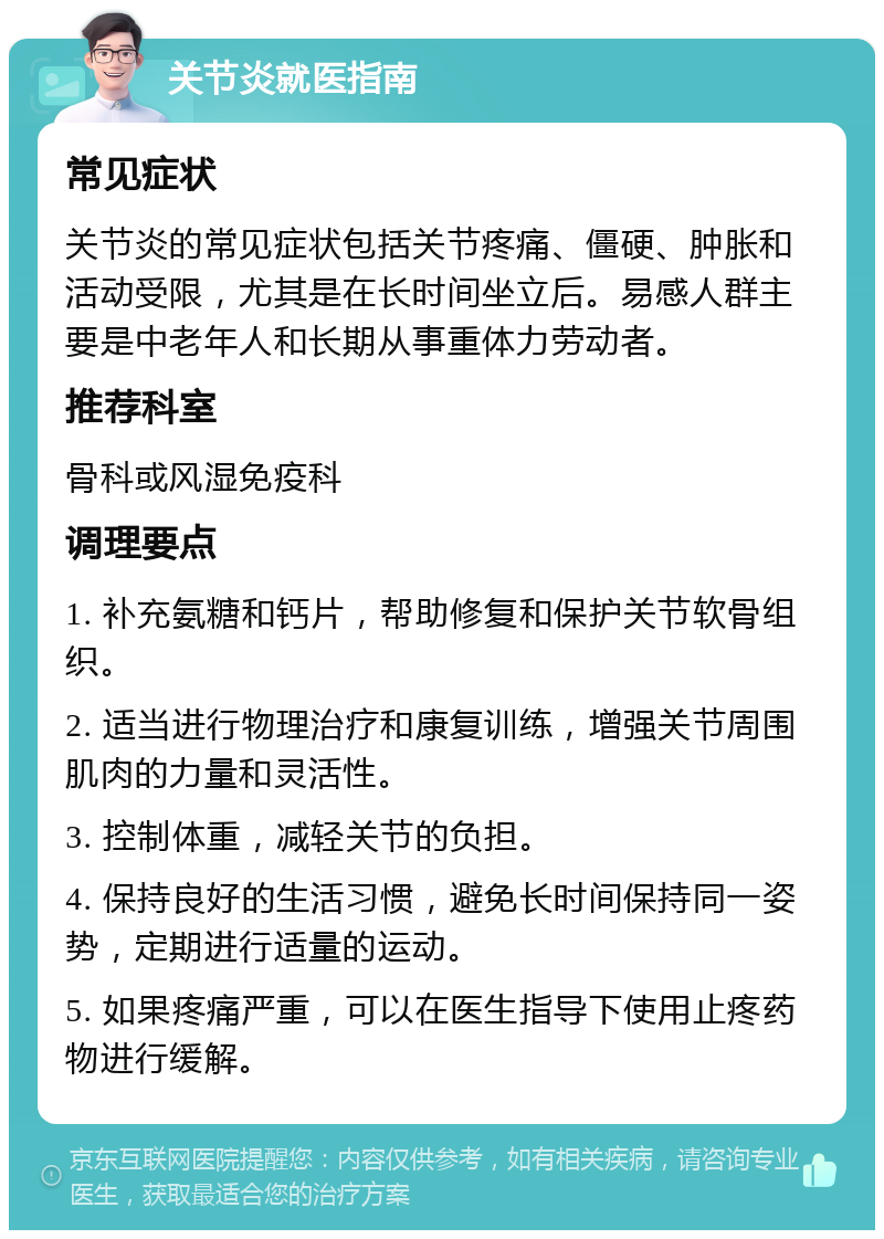 关节炎就医指南 常见症状 关节炎的常见症状包括关节疼痛、僵硬、肿胀和活动受限，尤其是在长时间坐立后。易感人群主要是中老年人和长期从事重体力劳动者。 推荐科室 骨科或风湿免疫科 调理要点 1. 补充氨糖和钙片，帮助修复和保护关节软骨组织。 2. 适当进行物理治疗和康复训练，增强关节周围肌肉的力量和灵活性。 3. 控制体重，减轻关节的负担。 4. 保持良好的生活习惯，避免长时间保持同一姿势，定期进行适量的运动。 5. 如果疼痛严重，可以在医生指导下使用止疼药物进行缓解。