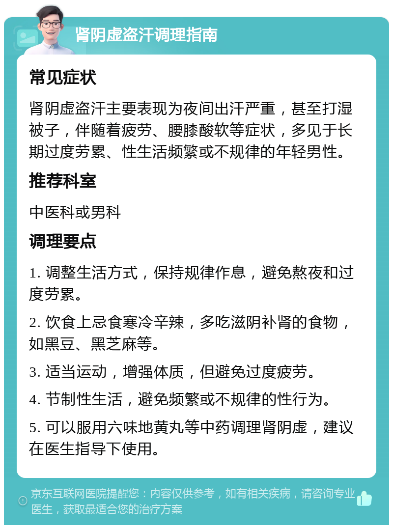 肾阴虚盗汗调理指南 常见症状 肾阴虚盗汗主要表现为夜间出汗严重，甚至打湿被子，伴随着疲劳、腰膝酸软等症状，多见于长期过度劳累、性生活频繁或不规律的年轻男性。 推荐科室 中医科或男科 调理要点 1. 调整生活方式，保持规律作息，避免熬夜和过度劳累。 2. 饮食上忌食寒冷辛辣，多吃滋阴补肾的食物，如黑豆、黑芝麻等。 3. 适当运动，增强体质，但避免过度疲劳。 4. 节制性生活，避免频繁或不规律的性行为。 5. 可以服用六味地黄丸等中药调理肾阴虚，建议在医生指导下使用。