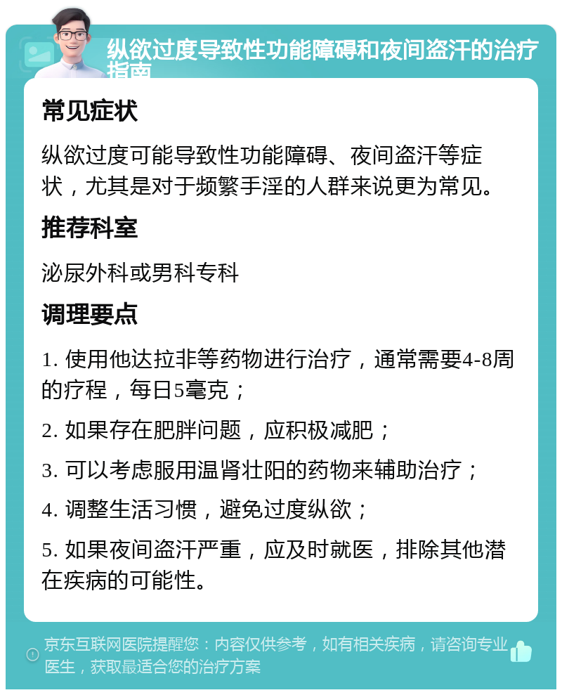 纵欲过度导致性功能障碍和夜间盗汗的治疗指南 常见症状 纵欲过度可能导致性功能障碍、夜间盗汗等症状，尤其是对于频繁手淫的人群来说更为常见。 推荐科室 泌尿外科或男科专科 调理要点 1. 使用他达拉非等药物进行治疗，通常需要4-8周的疗程，每日5毫克； 2. 如果存在肥胖问题，应积极减肥； 3. 可以考虑服用温肾壮阳的药物来辅助治疗； 4. 调整生活习惯，避免过度纵欲； 5. 如果夜间盗汗严重，应及时就医，排除其他潜在疾病的可能性。