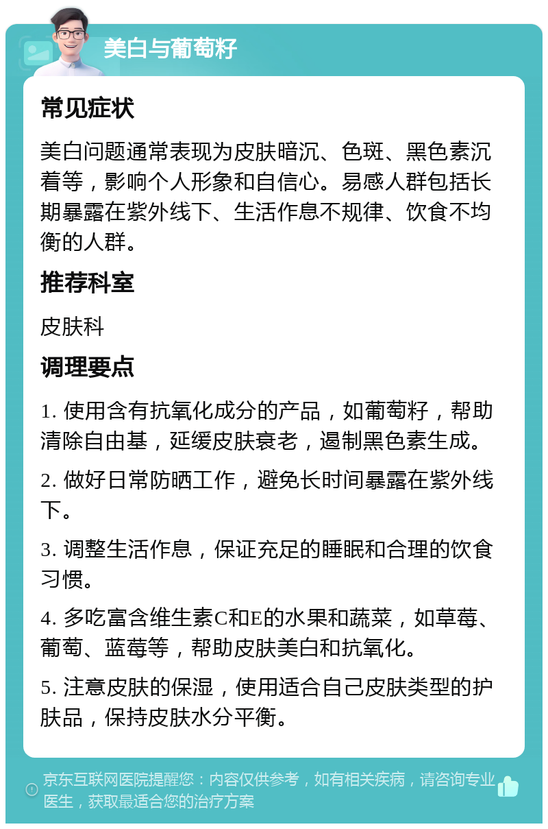 美白与葡萄籽 常见症状 美白问题通常表现为皮肤暗沉、色斑、黑色素沉着等，影响个人形象和自信心。易感人群包括长期暴露在紫外线下、生活作息不规律、饮食不均衡的人群。 推荐科室 皮肤科 调理要点 1. 使用含有抗氧化成分的产品，如葡萄籽，帮助清除自由基，延缓皮肤衰老，遏制黑色素生成。 2. 做好日常防晒工作，避免长时间暴露在紫外线下。 3. 调整生活作息，保证充足的睡眠和合理的饮食习惯。 4. 多吃富含维生素C和E的水果和蔬菜，如草莓、葡萄、蓝莓等，帮助皮肤美白和抗氧化。 5. 注意皮肤的保湿，使用适合自己皮肤类型的护肤品，保持皮肤水分平衡。