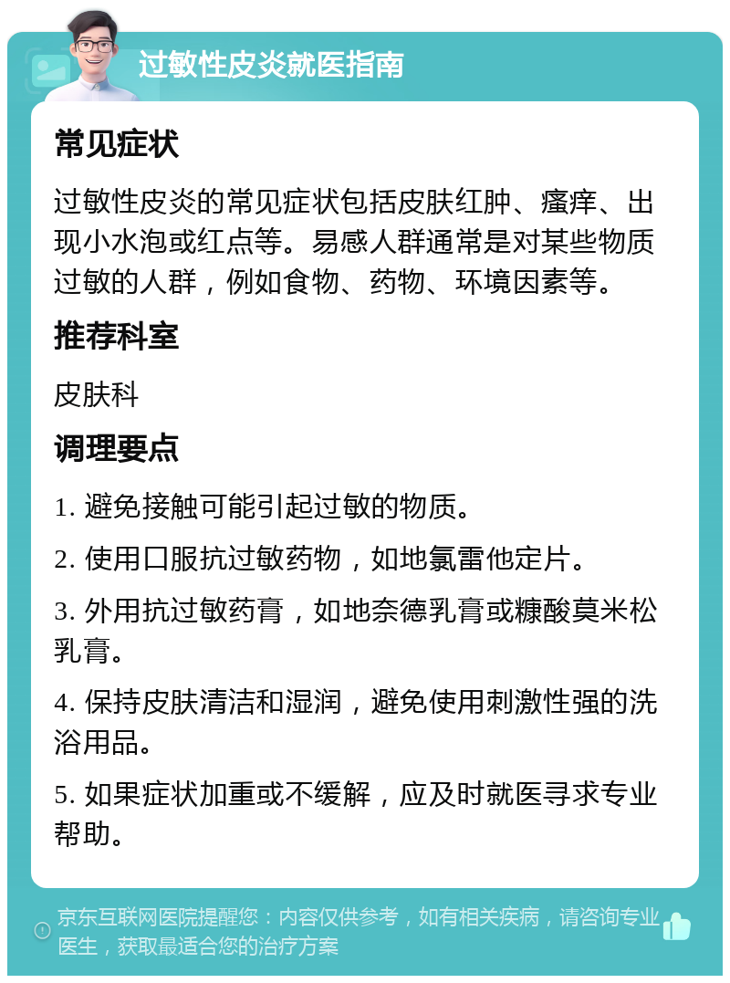 过敏性皮炎就医指南 常见症状 过敏性皮炎的常见症状包括皮肤红肿、瘙痒、出现小水泡或红点等。易感人群通常是对某些物质过敏的人群，例如食物、药物、环境因素等。 推荐科室 皮肤科 调理要点 1. 避免接触可能引起过敏的物质。 2. 使用口服抗过敏药物，如地氯雷他定片。 3. 外用抗过敏药膏，如地奈德乳膏或糠酸莫米松乳膏。 4. 保持皮肤清洁和湿润，避免使用刺激性强的洗浴用品。 5. 如果症状加重或不缓解，应及时就医寻求专业帮助。