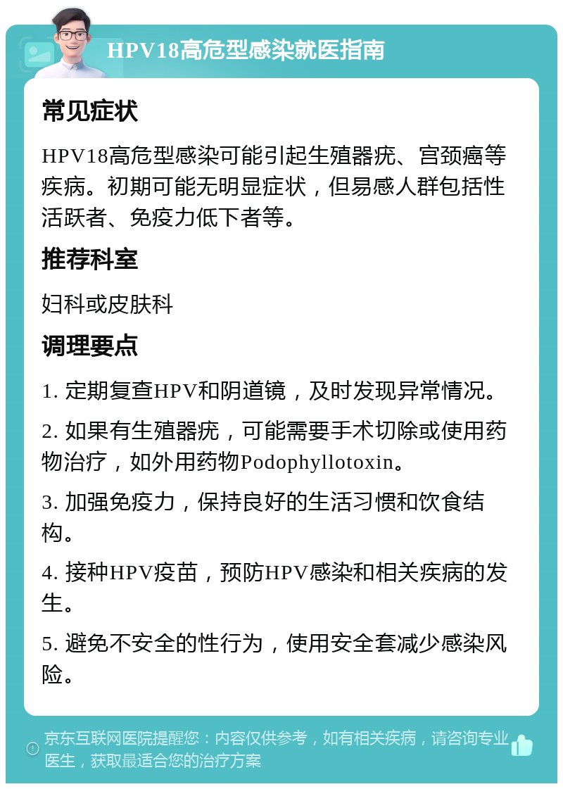 HPV18高危型感染就医指南 常见症状 HPV18高危型感染可能引起生殖器疣、宫颈癌等疾病。初期可能无明显症状，但易感人群包括性活跃者、免疫力低下者等。 推荐科室 妇科或皮肤科 调理要点 1. 定期复查HPV和阴道镜，及时发现异常情况。 2. 如果有生殖器疣，可能需要手术切除或使用药物治疗，如外用药物Podophyllotoxin。 3. 加强免疫力，保持良好的生活习惯和饮食结构。 4. 接种HPV疫苗，预防HPV感染和相关疾病的发生。 5. 避免不安全的性行为，使用安全套减少感染风险。