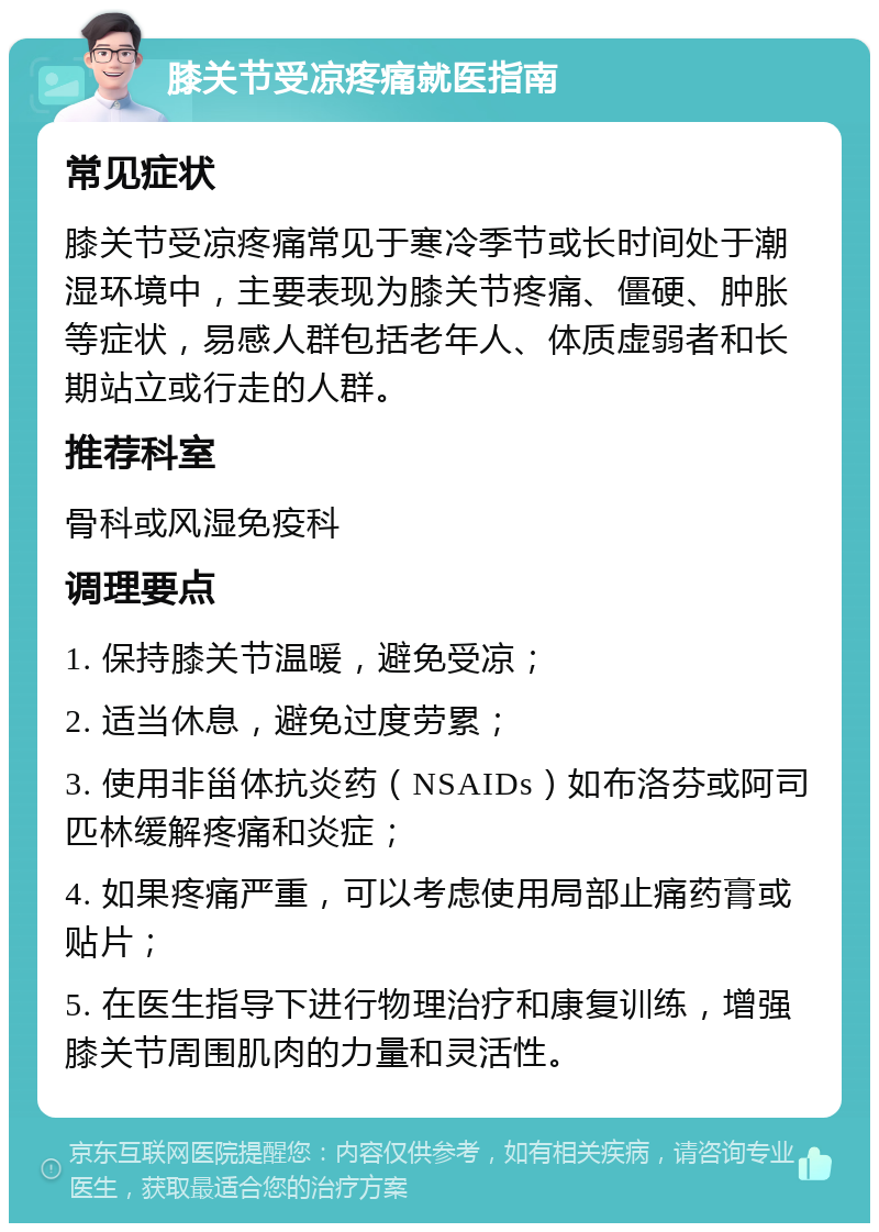 膝关节受凉疼痛就医指南 常见症状 膝关节受凉疼痛常见于寒冷季节或长时间处于潮湿环境中，主要表现为膝关节疼痛、僵硬、肿胀等症状，易感人群包括老年人、体质虚弱者和长期站立或行走的人群。 推荐科室 骨科或风湿免疫科 调理要点 1. 保持膝关节温暖，避免受凉； 2. 适当休息，避免过度劳累； 3. 使用非甾体抗炎药（NSAIDs）如布洛芬或阿司匹林缓解疼痛和炎症； 4. 如果疼痛严重，可以考虑使用局部止痛药膏或贴片； 5. 在医生指导下进行物理治疗和康复训练，增强膝关节周围肌肉的力量和灵活性。