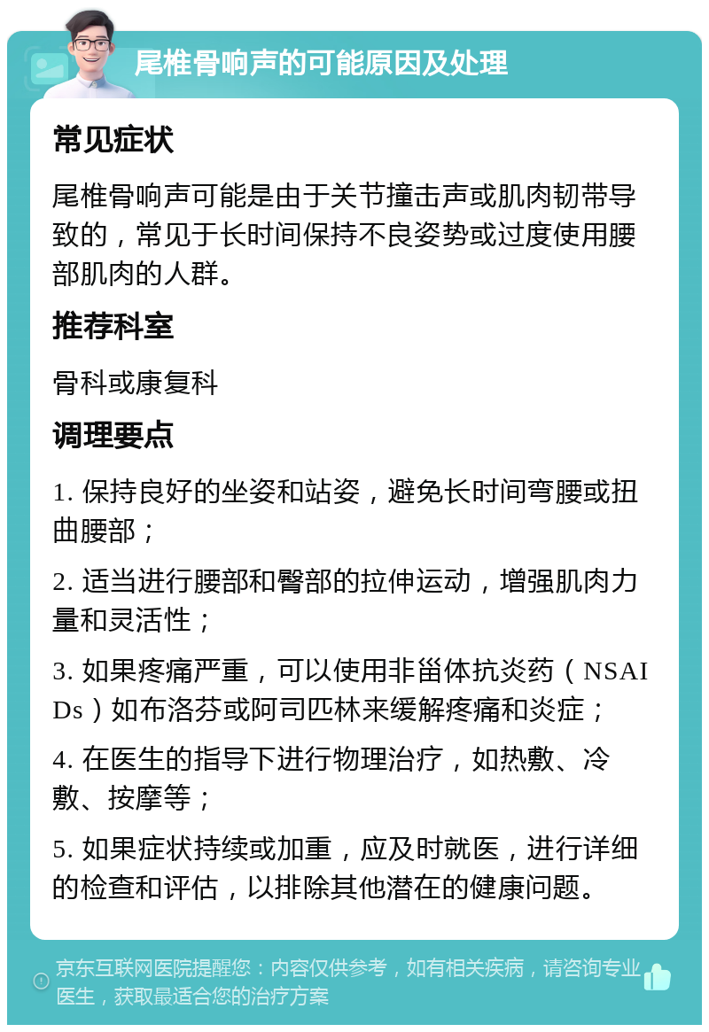 尾椎骨响声的可能原因及处理 常见症状 尾椎骨响声可能是由于关节撞击声或肌肉韧带导致的，常见于长时间保持不良姿势或过度使用腰部肌肉的人群。 推荐科室 骨科或康复科 调理要点 1. 保持良好的坐姿和站姿，避免长时间弯腰或扭曲腰部； 2. 适当进行腰部和臀部的拉伸运动，增强肌肉力量和灵活性； 3. 如果疼痛严重，可以使用非甾体抗炎药（NSAIDs）如布洛芬或阿司匹林来缓解疼痛和炎症； 4. 在医生的指导下进行物理治疗，如热敷、冷敷、按摩等； 5. 如果症状持续或加重，应及时就医，进行详细的检查和评估，以排除其他潜在的健康问题。