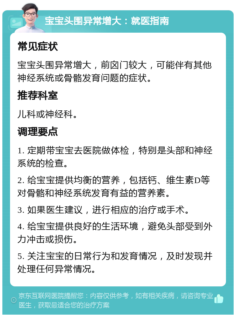 宝宝头围异常增大：就医指南 常见症状 宝宝头围异常增大，前囟门较大，可能伴有其他神经系统或骨骼发育问题的症状。 推荐科室 儿科或神经科。 调理要点 1. 定期带宝宝去医院做体检，特别是头部和神经系统的检查。 2. 给宝宝提供均衡的营养，包括钙、维生素D等对骨骼和神经系统发育有益的营养素。 3. 如果医生建议，进行相应的治疗或手术。 4. 给宝宝提供良好的生活环境，避免头部受到外力冲击或损伤。 5. 关注宝宝的日常行为和发育情况，及时发现并处理任何异常情况。