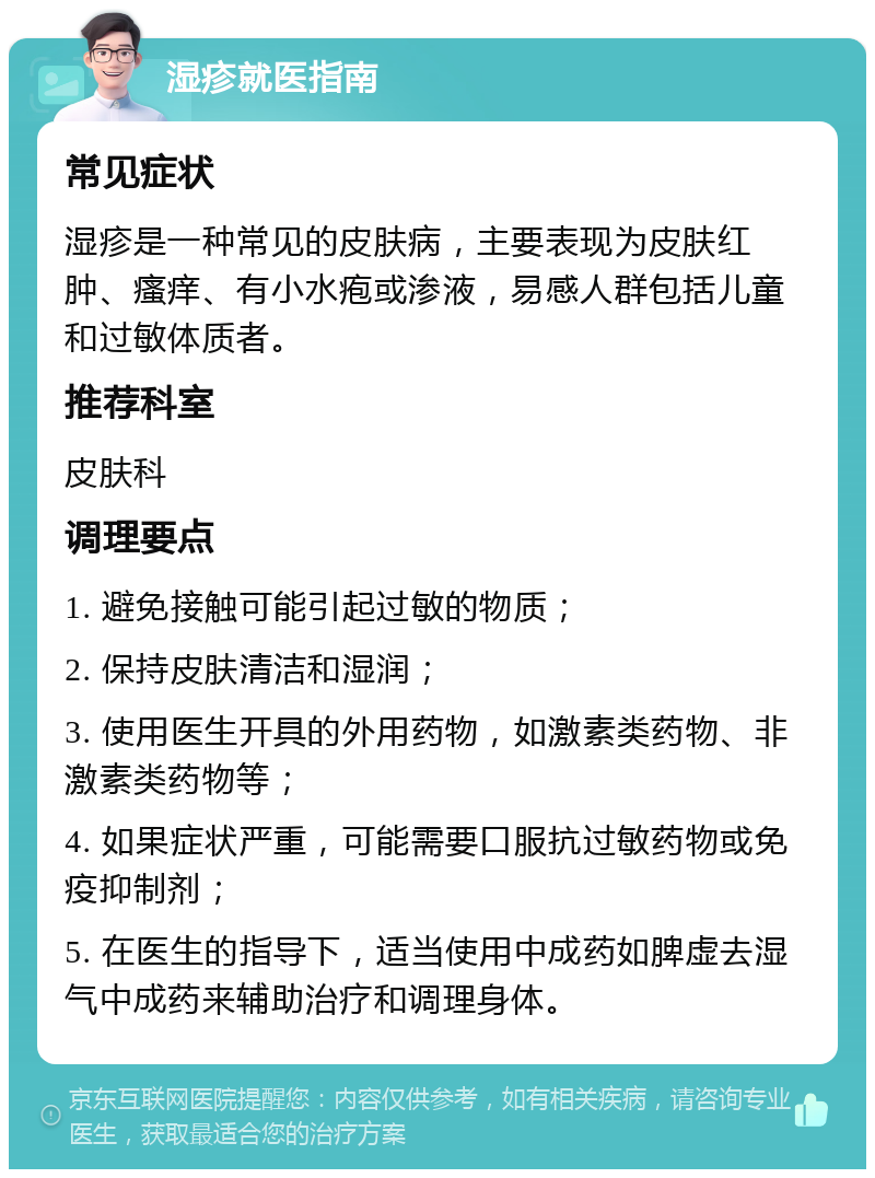 湿疹就医指南 常见症状 湿疹是一种常见的皮肤病，主要表现为皮肤红肿、瘙痒、有小水疱或渗液，易感人群包括儿童和过敏体质者。 推荐科室 皮肤科 调理要点 1. 避免接触可能引起过敏的物质； 2. 保持皮肤清洁和湿润； 3. 使用医生开具的外用药物，如激素类药物、非激素类药物等； 4. 如果症状严重，可能需要口服抗过敏药物或免疫抑制剂； 5. 在医生的指导下，适当使用中成药如脾虚去湿气中成药来辅助治疗和调理身体。