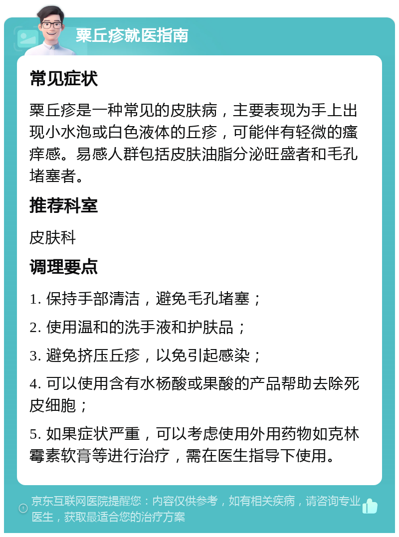 粟丘疹就医指南 常见症状 粟丘疹是一种常见的皮肤病，主要表现为手上出现小水泡或白色液体的丘疹，可能伴有轻微的瘙痒感。易感人群包括皮肤油脂分泌旺盛者和毛孔堵塞者。 推荐科室 皮肤科 调理要点 1. 保持手部清洁，避免毛孔堵塞； 2. 使用温和的洗手液和护肤品； 3. 避免挤压丘疹，以免引起感染； 4. 可以使用含有水杨酸或果酸的产品帮助去除死皮细胞； 5. 如果症状严重，可以考虑使用外用药物如克林霉素软膏等进行治疗，需在医生指导下使用。