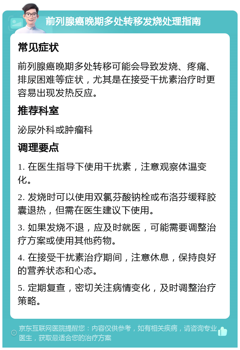 前列腺癌晚期多处转移发烧处理指南 常见症状 前列腺癌晚期多处转移可能会导致发烧、疼痛、排尿困难等症状，尤其是在接受干扰素治疗时更容易出现发热反应。 推荐科室 泌尿外科或肿瘤科 调理要点 1. 在医生指导下使用干扰素，注意观察体温变化。 2. 发烧时可以使用双氯芬酸钠栓或布洛芬缓释胶囊退热，但需在医生建议下使用。 3. 如果发烧不退，应及时就医，可能需要调整治疗方案或使用其他药物。 4. 在接受干扰素治疗期间，注意休息，保持良好的营养状态和心态。 5. 定期复查，密切关注病情变化，及时调整治疗策略。