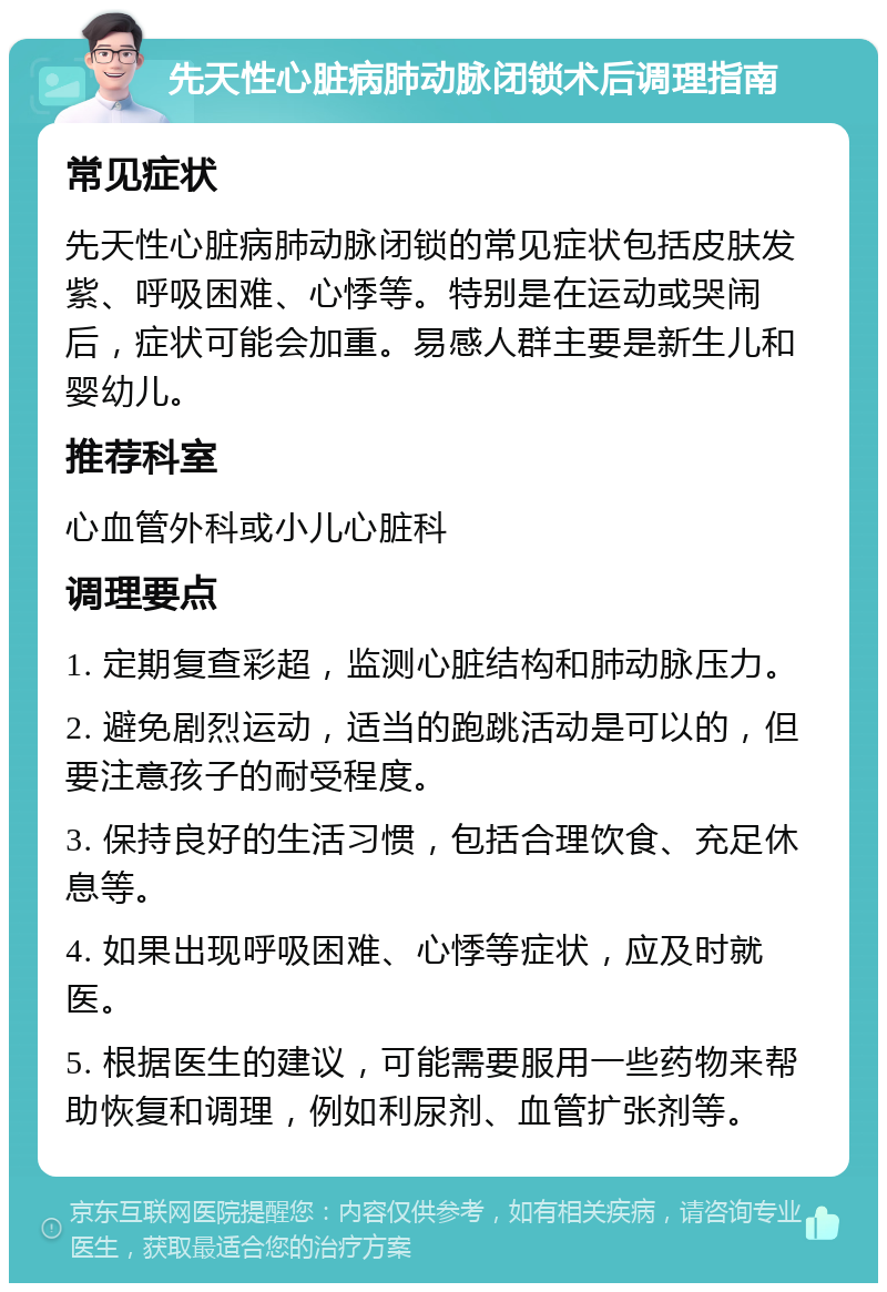 先天性心脏病肺动脉闭锁术后调理指南 常见症状 先天性心脏病肺动脉闭锁的常见症状包括皮肤发紫、呼吸困难、心悸等。特别是在运动或哭闹后，症状可能会加重。易感人群主要是新生儿和婴幼儿。 推荐科室 心血管外科或小儿心脏科 调理要点 1. 定期复查彩超，监测心脏结构和肺动脉压力。 2. 避免剧烈运动，适当的跑跳活动是可以的，但要注意孩子的耐受程度。 3. 保持良好的生活习惯，包括合理饮食、充足休息等。 4. 如果出现呼吸困难、心悸等症状，应及时就医。 5. 根据医生的建议，可能需要服用一些药物来帮助恢复和调理，例如利尿剂、血管扩张剂等。