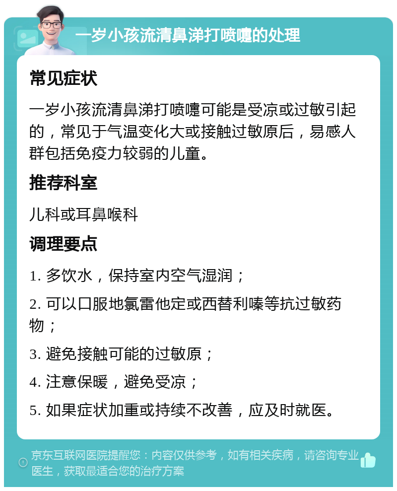 一岁小孩流清鼻涕打喷嚏的处理 常见症状 一岁小孩流清鼻涕打喷嚏可能是受凉或过敏引起的，常见于气温变化大或接触过敏原后，易感人群包括免疫力较弱的儿童。 推荐科室 儿科或耳鼻喉科 调理要点 1. 多饮水，保持室内空气湿润； 2. 可以口服地氯雷他定或西替利嗪等抗过敏药物； 3. 避免接触可能的过敏原； 4. 注意保暖，避免受凉； 5. 如果症状加重或持续不改善，应及时就医。