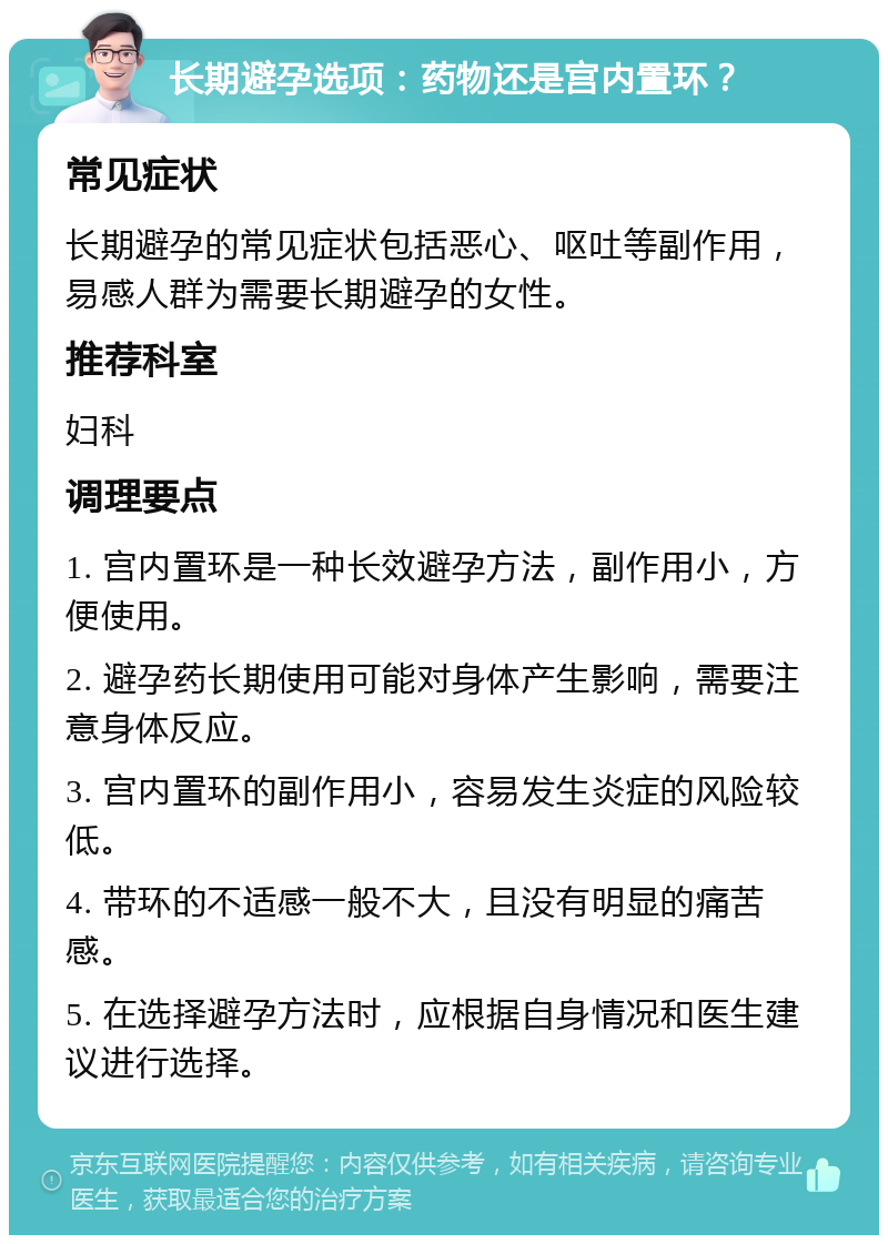 长期避孕选项：药物还是宫内置环？ 常见症状 长期避孕的常见症状包括恶心、呕吐等副作用，易感人群为需要长期避孕的女性。 推荐科室 妇科 调理要点 1. 宫内置环是一种长效避孕方法，副作用小，方便使用。 2. 避孕药长期使用可能对身体产生影响，需要注意身体反应。 3. 宫内置环的副作用小，容易发生炎症的风险较低。 4. 带环的不适感一般不大，且没有明显的痛苦感。 5. 在选择避孕方法时，应根据自身情况和医生建议进行选择。