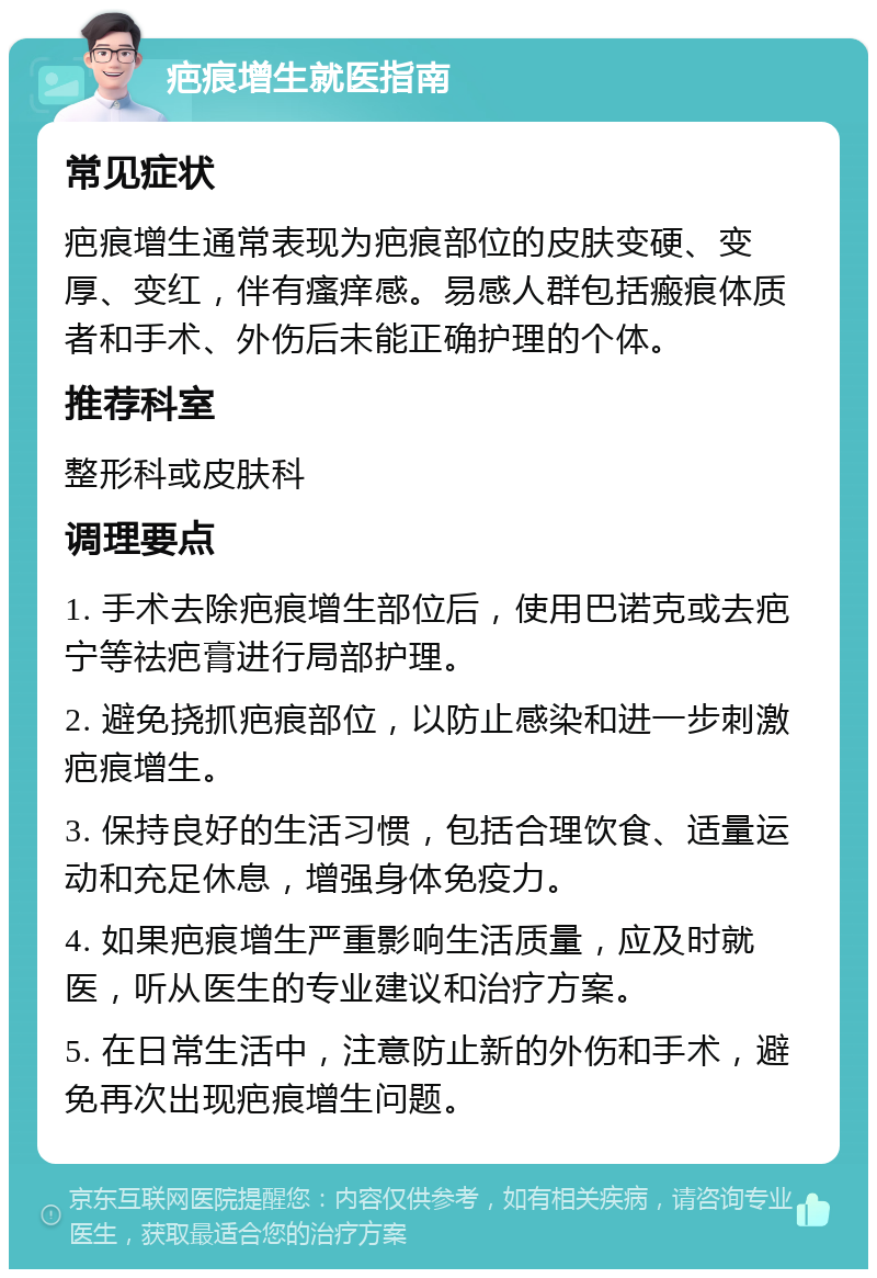 疤痕增生就医指南 常见症状 疤痕增生通常表现为疤痕部位的皮肤变硬、变厚、变红，伴有瘙痒感。易感人群包括瘢痕体质者和手术、外伤后未能正确护理的个体。 推荐科室 整形科或皮肤科 调理要点 1. 手术去除疤痕增生部位后，使用巴诺克或去疤宁等祛疤膏进行局部护理。 2. 避免挠抓疤痕部位，以防止感染和进一步刺激疤痕增生。 3. 保持良好的生活习惯，包括合理饮食、适量运动和充足休息，增强身体免疫力。 4. 如果疤痕增生严重影响生活质量，应及时就医，听从医生的专业建议和治疗方案。 5. 在日常生活中，注意防止新的外伤和手术，避免再次出现疤痕增生问题。