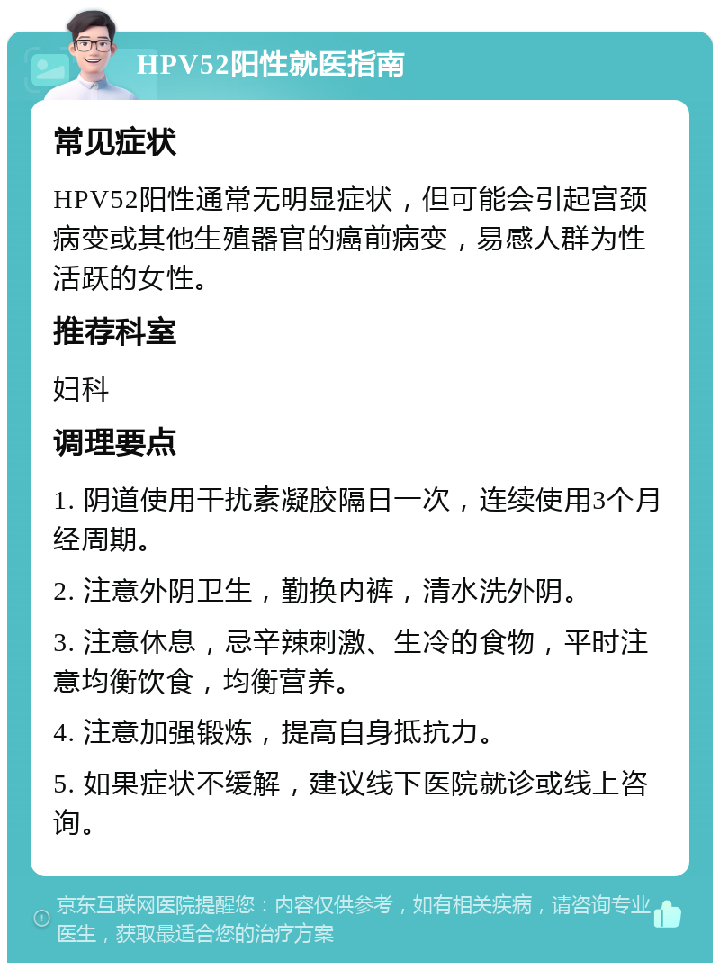 HPV52阳性就医指南 常见症状 HPV52阳性通常无明显症状，但可能会引起宫颈病变或其他生殖器官的癌前病变，易感人群为性活跃的女性。 推荐科室 妇科 调理要点 1. 阴道使用干扰素凝胶隔日一次，连续使用3个月经周期。 2. 注意外阴卫生，勤换内裤，清水洗外阴。 3. 注意休息，忌辛辣刺激、生冷的食物，平时注意均衡饮食，均衡营养。 4. 注意加强锻炼，提高自身抵抗力。 5. 如果症状不缓解，建议线下医院就诊或线上咨询。