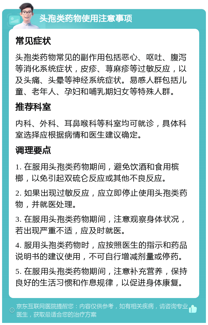 头孢类药物使用注意事项 常见症状 头孢类药物常见的副作用包括恶心、呕吐、腹泻等消化系统症状，皮疹、荨麻疹等过敏反应，以及头痛、头晕等神经系统症状。易感人群包括儿童、老年人、孕妇和哺乳期妇女等特殊人群。 推荐科室 内科、外科、耳鼻喉科等科室均可就诊，具体科室选择应根据病情和医生建议确定。 调理要点 1. 在服用头孢类药物期间，避免饮酒和食用槟榔，以免引起双硫仑反应或其他不良反应。 2. 如果出现过敏反应，应立即停止使用头孢类药物，并就医处理。 3. 在服用头孢类药物期间，注意观察身体状况，若出现严重不适，应及时就医。 4. 服用头孢类药物时，应按照医生的指示和药品说明书的建议使用，不可自行增减剂量或停药。 5. 在服用头孢类药物期间，注意补充营养，保持良好的生活习惯和作息规律，以促进身体康复。