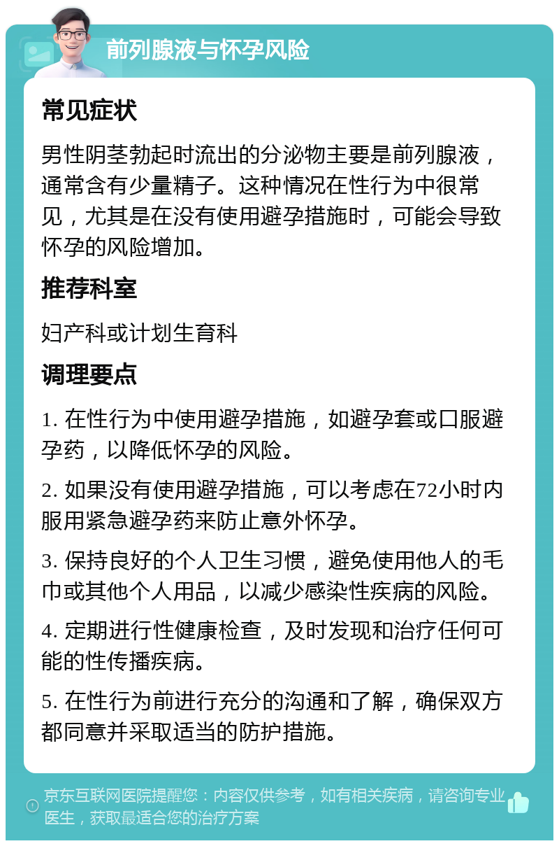 前列腺液与怀孕风险 常见症状 男性阴茎勃起时流出的分泌物主要是前列腺液，通常含有少量精子。这种情况在性行为中很常见，尤其是在没有使用避孕措施时，可能会导致怀孕的风险增加。 推荐科室 妇产科或计划生育科 调理要点 1. 在性行为中使用避孕措施，如避孕套或口服避孕药，以降低怀孕的风险。 2. 如果没有使用避孕措施，可以考虑在72小时内服用紧急避孕药来防止意外怀孕。 3. 保持良好的个人卫生习惯，避免使用他人的毛巾或其他个人用品，以减少感染性疾病的风险。 4. 定期进行性健康检查，及时发现和治疗任何可能的性传播疾病。 5. 在性行为前进行充分的沟通和了解，确保双方都同意并采取适当的防护措施。