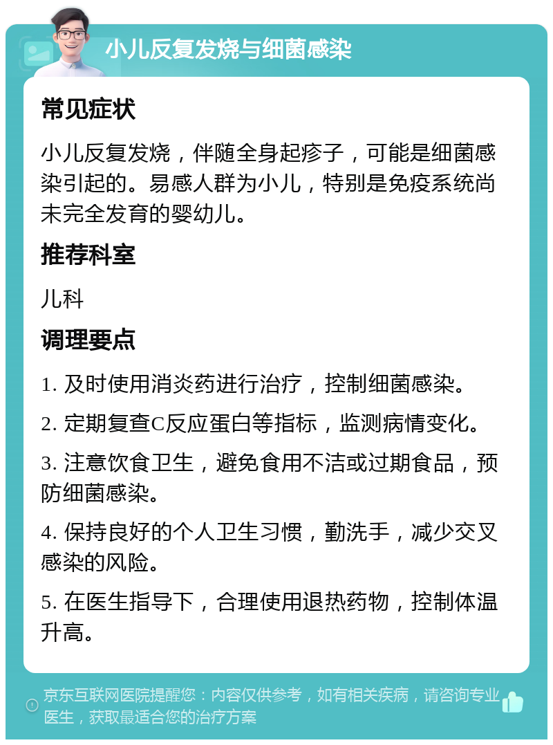 小儿反复发烧与细菌感染 常见症状 小儿反复发烧，伴随全身起疹子，可能是细菌感染引起的。易感人群为小儿，特别是免疫系统尚未完全发育的婴幼儿。 推荐科室 儿科 调理要点 1. 及时使用消炎药进行治疗，控制细菌感染。 2. 定期复查C反应蛋白等指标，监测病情变化。 3. 注意饮食卫生，避免食用不洁或过期食品，预防细菌感染。 4. 保持良好的个人卫生习惯，勤洗手，减少交叉感染的风险。 5. 在医生指导下，合理使用退热药物，控制体温升高。