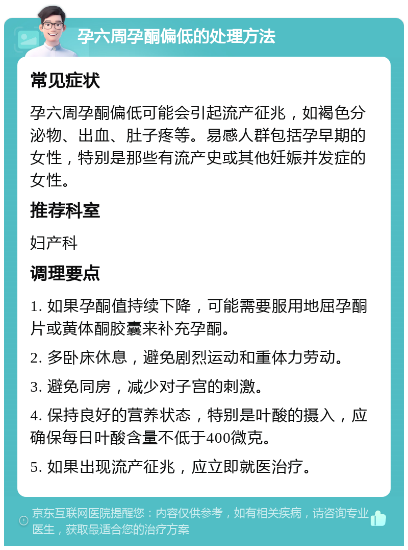 孕六周孕酮偏低的处理方法 常见症状 孕六周孕酮偏低可能会引起流产征兆，如褐色分泌物、出血、肚子疼等。易感人群包括孕早期的女性，特别是那些有流产史或其他妊娠并发症的女性。 推荐科室 妇产科 调理要点 1. 如果孕酮值持续下降，可能需要服用地屈孕酮片或黄体酮胶囊来补充孕酮。 2. 多卧床休息，避免剧烈运动和重体力劳动。 3. 避免同房，减少对子宫的刺激。 4. 保持良好的营养状态，特别是叶酸的摄入，应确保每日叶酸含量不低于400微克。 5. 如果出现流产征兆，应立即就医治疗。