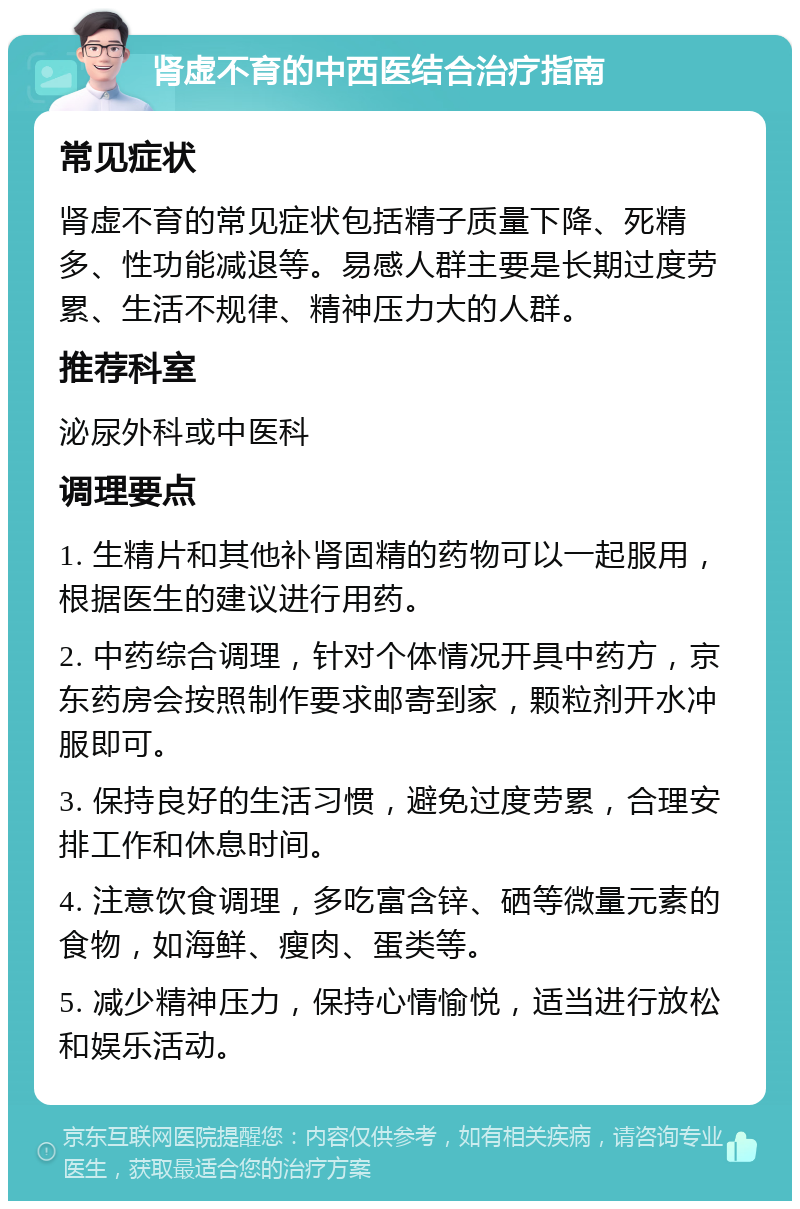 肾虚不育的中西医结合治疗指南 常见症状 肾虚不育的常见症状包括精子质量下降、死精多、性功能减退等。易感人群主要是长期过度劳累、生活不规律、精神压力大的人群。 推荐科室 泌尿外科或中医科 调理要点 1. 生精片和其他补肾固精的药物可以一起服用，根据医生的建议进行用药。 2. 中药综合调理，针对个体情况开具中药方，京东药房会按照制作要求邮寄到家，颗粒剂开水冲服即可。 3. 保持良好的生活习惯，避免过度劳累，合理安排工作和休息时间。 4. 注意饮食调理，多吃富含锌、硒等微量元素的食物，如海鲜、瘦肉、蛋类等。 5. 减少精神压力，保持心情愉悦，适当进行放松和娱乐活动。