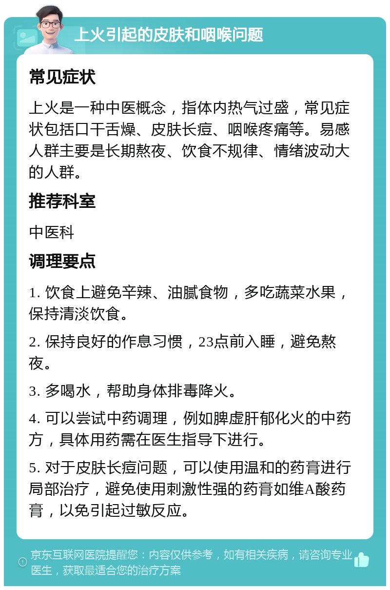 上火引起的皮肤和咽喉问题 常见症状 上火是一种中医概念，指体内热气过盛，常见症状包括口干舌燥、皮肤长痘、咽喉疼痛等。易感人群主要是长期熬夜、饮食不规律、情绪波动大的人群。 推荐科室 中医科 调理要点 1. 饮食上避免辛辣、油腻食物，多吃蔬菜水果，保持清淡饮食。 2. 保持良好的作息习惯，23点前入睡，避免熬夜。 3. 多喝水，帮助身体排毒降火。 4. 可以尝试中药调理，例如脾虚肝郁化火的中药方，具体用药需在医生指导下进行。 5. 对于皮肤长痘问题，可以使用温和的药膏进行局部治疗，避免使用刺激性强的药膏如维A酸药膏，以免引起过敏反应。