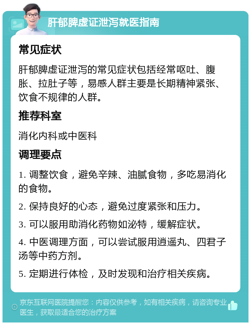 肝郁脾虚证泄泻就医指南 常见症状 肝郁脾虚证泄泻的常见症状包括经常呕吐、腹胀、拉肚子等，易感人群主要是长期精神紧张、饮食不规律的人群。 推荐科室 消化内科或中医科 调理要点 1. 调整饮食，避免辛辣、油腻食物，多吃易消化的食物。 2. 保持良好的心态，避免过度紧张和压力。 3. 可以服用助消化药物如泌特，缓解症状。 4. 中医调理方面，可以尝试服用逍遥丸、四君子汤等中药方剂。 5. 定期进行体检，及时发现和治疗相关疾病。