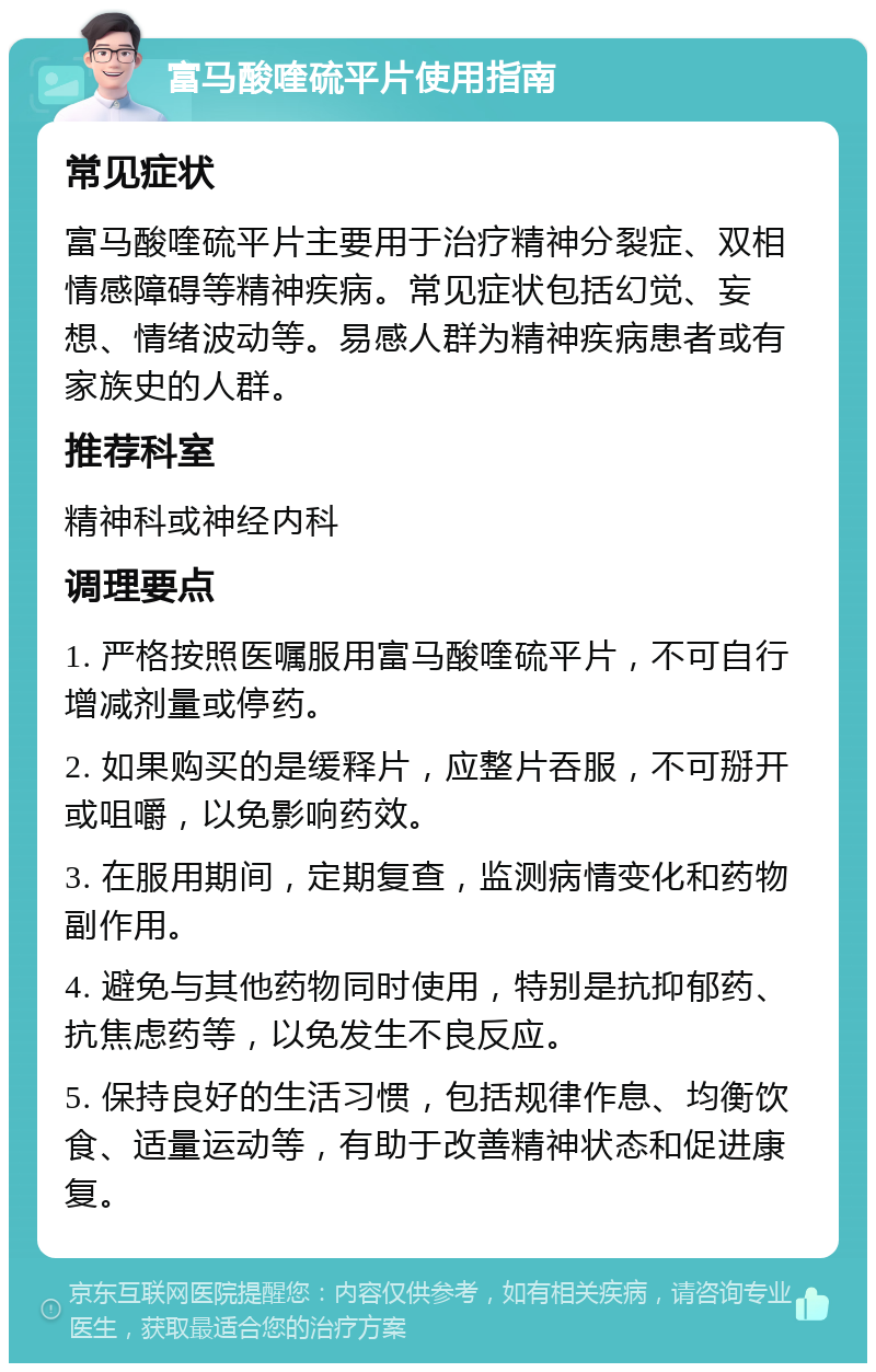 富马酸喹硫平片使用指南 常见症状 富马酸喹硫平片主要用于治疗精神分裂症、双相情感障碍等精神疾病。常见症状包括幻觉、妄想、情绪波动等。易感人群为精神疾病患者或有家族史的人群。 推荐科室 精神科或神经内科 调理要点 1. 严格按照医嘱服用富马酸喹硫平片，不可自行增减剂量或停药。 2. 如果购买的是缓释片，应整片吞服，不可掰开或咀嚼，以免影响药效。 3. 在服用期间，定期复查，监测病情变化和药物副作用。 4. 避免与其他药物同时使用，特别是抗抑郁药、抗焦虑药等，以免发生不良反应。 5. 保持良好的生活习惯，包括规律作息、均衡饮食、适量运动等，有助于改善精神状态和促进康复。