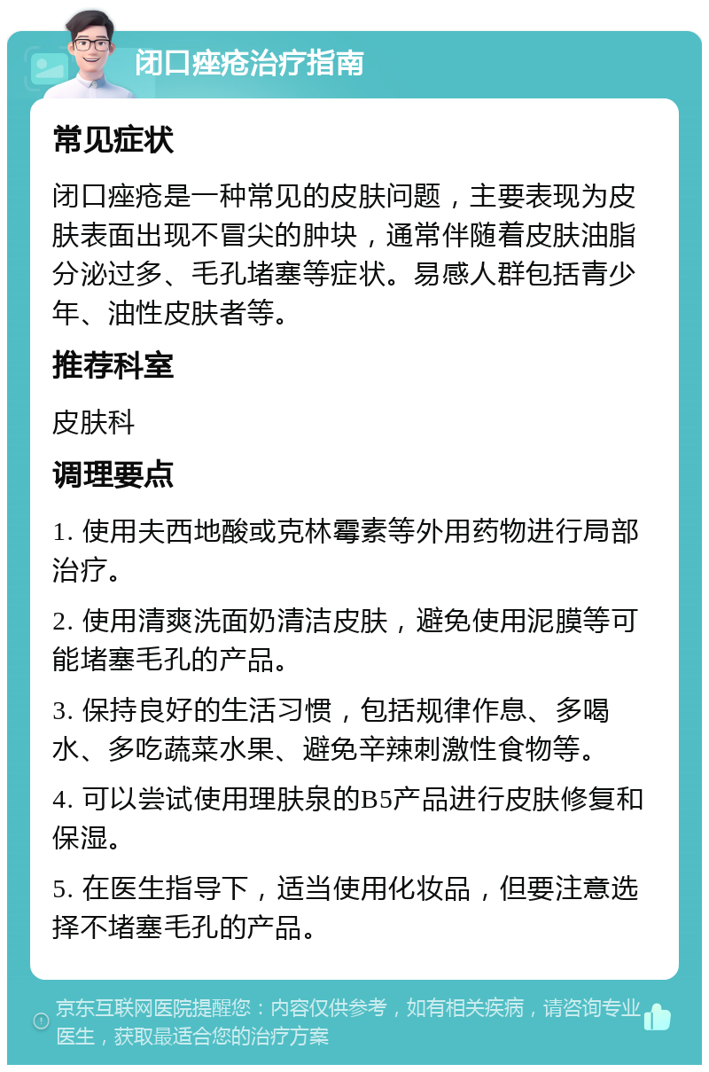 闭口痤疮治疗指南 常见症状 闭口痤疮是一种常见的皮肤问题，主要表现为皮肤表面出现不冒尖的肿块，通常伴随着皮肤油脂分泌过多、毛孔堵塞等症状。易感人群包括青少年、油性皮肤者等。 推荐科室 皮肤科 调理要点 1. 使用夫西地酸或克林霉素等外用药物进行局部治疗。 2. 使用清爽洗面奶清洁皮肤，避免使用泥膜等可能堵塞毛孔的产品。 3. 保持良好的生活习惯，包括规律作息、多喝水、多吃蔬菜水果、避免辛辣刺激性食物等。 4. 可以尝试使用理肤泉的B5产品进行皮肤修复和保湿。 5. 在医生指导下，适当使用化妆品，但要注意选择不堵塞毛孔的产品。