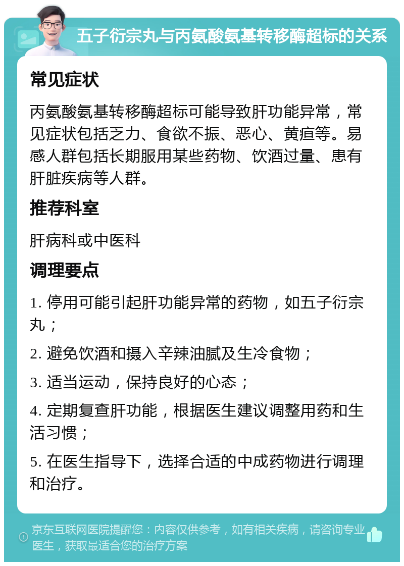 五子衍宗丸与丙氨酸氨基转移酶超标的关系 常见症状 丙氨酸氨基转移酶超标可能导致肝功能异常，常见症状包括乏力、食欲不振、恶心、黄疸等。易感人群包括长期服用某些药物、饮酒过量、患有肝脏疾病等人群。 推荐科室 肝病科或中医科 调理要点 1. 停用可能引起肝功能异常的药物，如五子衍宗丸； 2. 避免饮酒和摄入辛辣油腻及生冷食物； 3. 适当运动，保持良好的心态； 4. 定期复查肝功能，根据医生建议调整用药和生活习惯； 5. 在医生指导下，选择合适的中成药物进行调理和治疗。