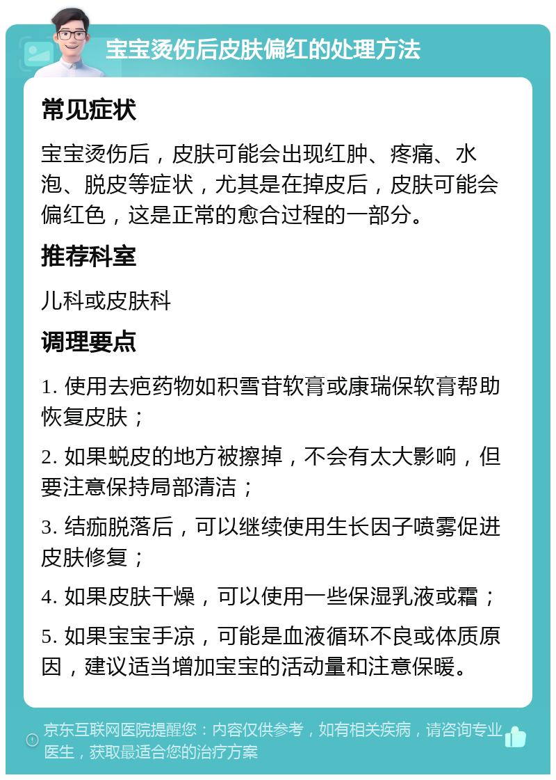 宝宝烫伤后皮肤偏红的处理方法 常见症状 宝宝烫伤后，皮肤可能会出现红肿、疼痛、水泡、脱皮等症状，尤其是在掉皮后，皮肤可能会偏红色，这是正常的愈合过程的一部分。 推荐科室 儿科或皮肤科 调理要点 1. 使用去疤药物如积雪苷软膏或康瑞保软膏帮助恢复皮肤； 2. 如果蜕皮的地方被擦掉，不会有太大影响，但要注意保持局部清洁； 3. 结痂脱落后，可以继续使用生长因子喷雾促进皮肤修复； 4. 如果皮肤干燥，可以使用一些保湿乳液或霜； 5. 如果宝宝手凉，可能是血液循环不良或体质原因，建议适当增加宝宝的活动量和注意保暖。