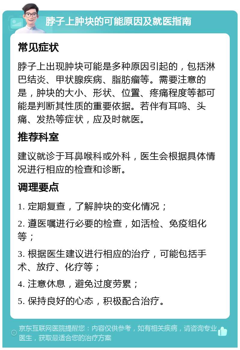 脖子上肿块的可能原因及就医指南 常见症状 脖子上出现肿块可能是多种原因引起的，包括淋巴结炎、甲状腺疾病、脂肪瘤等。需要注意的是，肿块的大小、形状、位置、疼痛程度等都可能是判断其性质的重要依据。若伴有耳鸣、头痛、发热等症状，应及时就医。 推荐科室 建议就诊于耳鼻喉科或外科，医生会根据具体情况进行相应的检查和诊断。 调理要点 1. 定期复查，了解肿块的变化情况； 2. 遵医嘱进行必要的检查，如活检、免疫组化等； 3. 根据医生建议进行相应的治疗，可能包括手术、放疗、化疗等； 4. 注意休息，避免过度劳累； 5. 保持良好的心态，积极配合治疗。