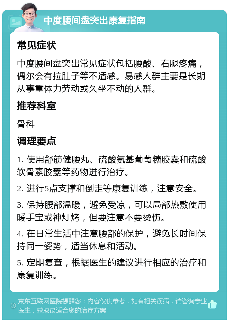 中度腰间盘突出康复指南 常见症状 中度腰间盘突出常见症状包括腰酸、右腿疼痛，偶尔会有拉肚子等不适感。易感人群主要是长期从事重体力劳动或久坐不动的人群。 推荐科室 骨科 调理要点 1. 使用舒筋健腰丸、硫酸氨基葡萄糖胶囊和硫酸软骨素胶囊等药物进行治疗。 2. 进行5点支撑和倒走等康复训练，注意安全。 3. 保持腰部温暖，避免受凉，可以局部热敷使用暖手宝或神灯烤，但要注意不要烫伤。 4. 在日常生活中注意腰部的保护，避免长时间保持同一姿势，适当休息和活动。 5. 定期复查，根据医生的建议进行相应的治疗和康复训练。