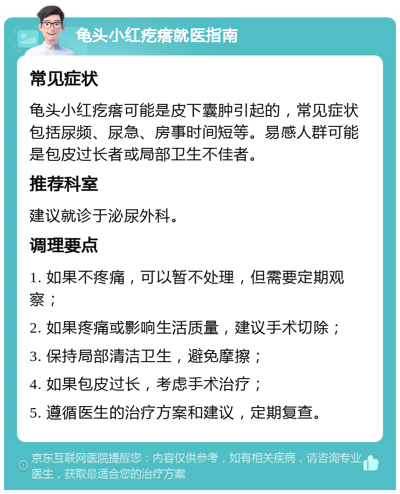 龟头小红疙瘩就医指南 常见症状 龟头小红疙瘩可能是皮下囊肿引起的，常见症状包括尿频、尿急、房事时间短等。易感人群可能是包皮过长者或局部卫生不佳者。 推荐科室 建议就诊于泌尿外科。 调理要点 1. 如果不疼痛，可以暂不处理，但需要定期观察； 2. 如果疼痛或影响生活质量，建议手术切除； 3. 保持局部清洁卫生，避免摩擦； 4. 如果包皮过长，考虑手术治疗； 5. 遵循医生的治疗方案和建议，定期复查。