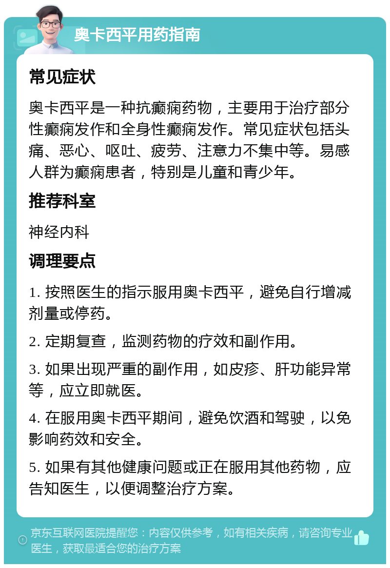 奥卡西平用药指南 常见症状 奥卡西平是一种抗癫痫药物，主要用于治疗部分性癫痫发作和全身性癫痫发作。常见症状包括头痛、恶心、呕吐、疲劳、注意力不集中等。易感人群为癫痫患者，特别是儿童和青少年。 推荐科室 神经内科 调理要点 1. 按照医生的指示服用奥卡西平，避免自行增减剂量或停药。 2. 定期复查，监测药物的疗效和副作用。 3. 如果出现严重的副作用，如皮疹、肝功能异常等，应立即就医。 4. 在服用奥卡西平期间，避免饮酒和驾驶，以免影响药效和安全。 5. 如果有其他健康问题或正在服用其他药物，应告知医生，以便调整治疗方案。