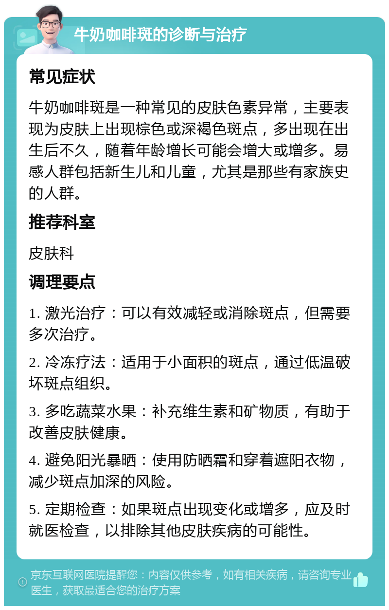 牛奶咖啡斑的诊断与治疗 常见症状 牛奶咖啡斑是一种常见的皮肤色素异常，主要表现为皮肤上出现棕色或深褐色斑点，多出现在出生后不久，随着年龄增长可能会增大或增多。易感人群包括新生儿和儿童，尤其是那些有家族史的人群。 推荐科室 皮肤科 调理要点 1. 激光治疗：可以有效减轻或消除斑点，但需要多次治疗。 2. 冷冻疗法：适用于小面积的斑点，通过低温破坏斑点组织。 3. 多吃蔬菜水果：补充维生素和矿物质，有助于改善皮肤健康。 4. 避免阳光暴晒：使用防晒霜和穿着遮阳衣物，减少斑点加深的风险。 5. 定期检查：如果斑点出现变化或增多，应及时就医检查，以排除其他皮肤疾病的可能性。