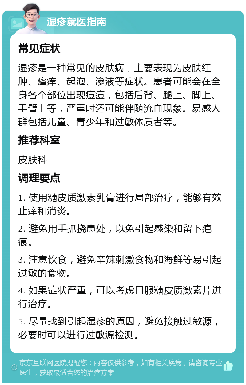 湿疹就医指南 常见症状 湿疹是一种常见的皮肤病，主要表现为皮肤红肿、瘙痒、起泡、渗液等症状。患者可能会在全身各个部位出现痘痘，包括后背、腿上、脚上、手臂上等，严重时还可能伴随流血现象。易感人群包括儿童、青少年和过敏体质者等。 推荐科室 皮肤科 调理要点 1. 使用糖皮质激素乳膏进行局部治疗，能够有效止痒和消炎。 2. 避免用手抓挠患处，以免引起感染和留下疤痕。 3. 注意饮食，避免辛辣刺激食物和海鲜等易引起过敏的食物。 4. 如果症状严重，可以考虑口服糖皮质激素片进行治疗。 5. 尽量找到引起湿疹的原因，避免接触过敏源，必要时可以进行过敏源检测。