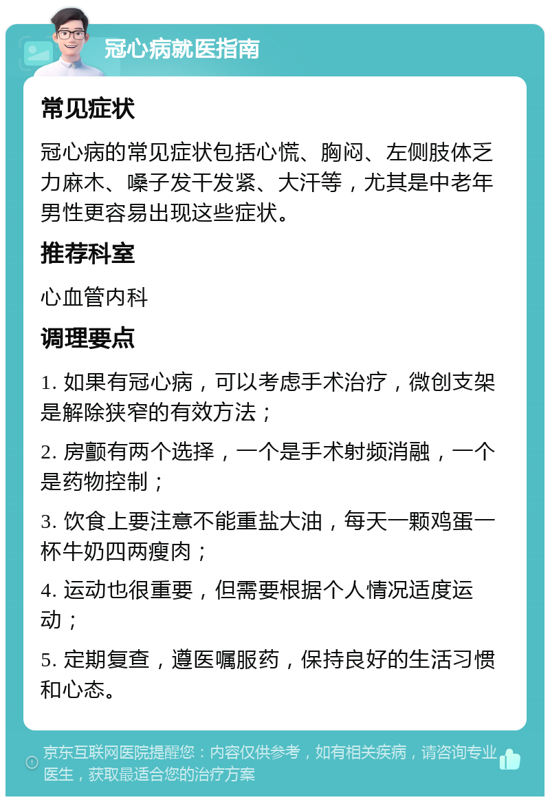 冠心病就医指南 常见症状 冠心病的常见症状包括心慌、胸闷、左侧肢体乏力麻木、嗓子发干发紧、大汗等，尤其是中老年男性更容易出现这些症状。 推荐科室 心血管内科 调理要点 1. 如果有冠心病，可以考虑手术治疗，微创支架是解除狭窄的有效方法； 2. 房颤有两个选择，一个是手术射频消融，一个是药物控制； 3. 饮食上要注意不能重盐大油，每天一颗鸡蛋一杯牛奶四两瘦肉； 4. 运动也很重要，但需要根据个人情况适度运动； 5. 定期复查，遵医嘱服药，保持良好的生活习惯和心态。