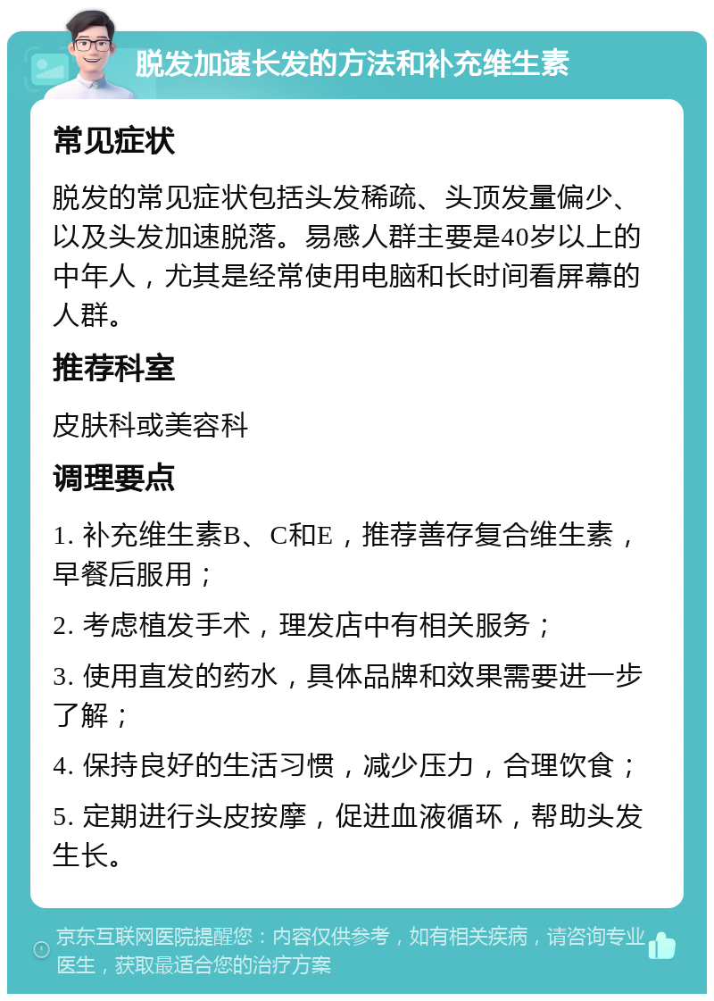 脱发加速长发的方法和补充维生素 常见症状 脱发的常见症状包括头发稀疏、头顶发量偏少、以及头发加速脱落。易感人群主要是40岁以上的中年人，尤其是经常使用电脑和长时间看屏幕的人群。 推荐科室 皮肤科或美容科 调理要点 1. 补充维生素B、C和E，推荐善存复合维生素，早餐后服用； 2. 考虑植发手术，理发店中有相关服务； 3. 使用直发的药水，具体品牌和效果需要进一步了解； 4. 保持良好的生活习惯，减少压力，合理饮食； 5. 定期进行头皮按摩，促进血液循环，帮助头发生长。