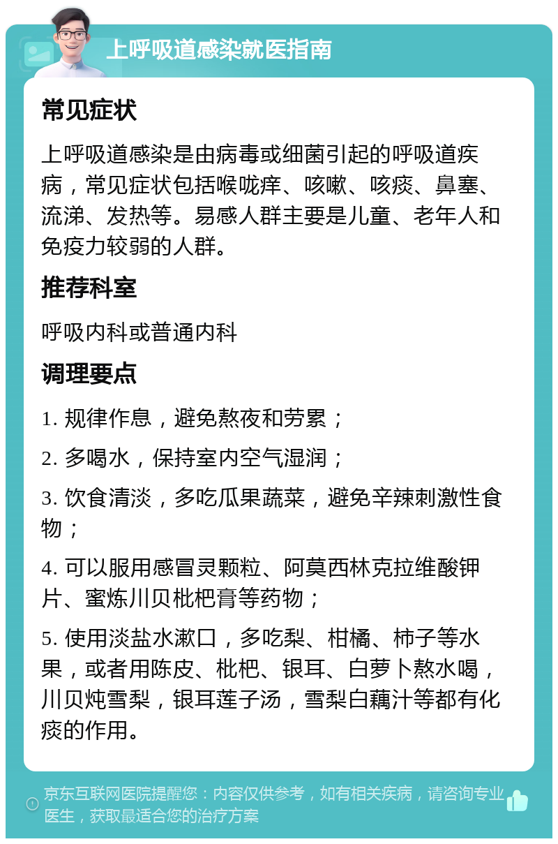 上呼吸道感染就医指南 常见症状 上呼吸道感染是由病毒或细菌引起的呼吸道疾病，常见症状包括喉咙痒、咳嗽、咳痰、鼻塞、流涕、发热等。易感人群主要是儿童、老年人和免疫力较弱的人群。 推荐科室 呼吸内科或普通内科 调理要点 1. 规律作息，避免熬夜和劳累； 2. 多喝水，保持室内空气湿润； 3. 饮食清淡，多吃瓜果蔬菜，避免辛辣刺激性食物； 4. 可以服用感冒灵颗粒、阿莫西林克拉维酸钾片、蜜炼川贝枇杷膏等药物； 5. 使用淡盐水漱口，多吃梨、柑橘、柿子等水果，或者用陈皮、枇杷、银耳、白萝卜熬水喝，川贝炖雪梨，银耳莲子汤，雪梨白藕汁等都有化痰的作用。