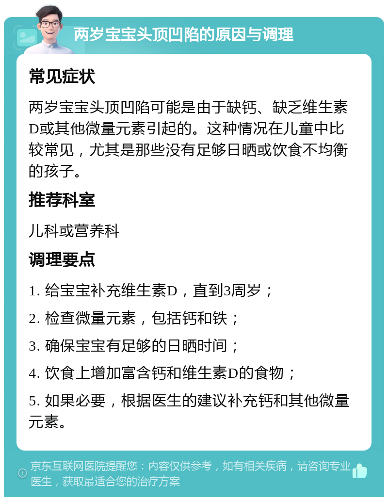 两岁宝宝头顶凹陷的原因与调理 常见症状 两岁宝宝头顶凹陷可能是由于缺钙、缺乏维生素D或其他微量元素引起的。这种情况在儿童中比较常见，尤其是那些没有足够日晒或饮食不均衡的孩子。 推荐科室 儿科或营养科 调理要点 1. 给宝宝补充维生素D，直到3周岁； 2. 检查微量元素，包括钙和铁； 3. 确保宝宝有足够的日晒时间； 4. 饮食上增加富含钙和维生素D的食物； 5. 如果必要，根据医生的建议补充钙和其他微量元素。