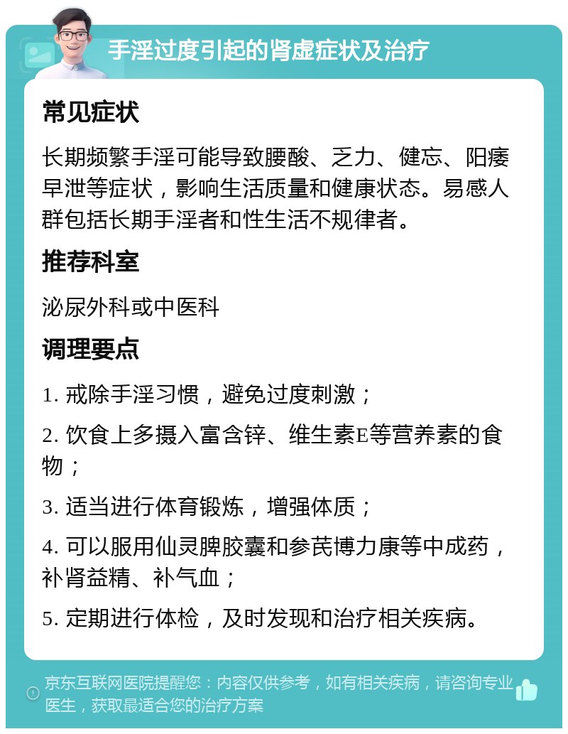 手淫过度引起的肾虚症状及治疗 常见症状 长期频繁手淫可能导致腰酸、乏力、健忘、阳痿早泄等症状，影响生活质量和健康状态。易感人群包括长期手淫者和性生活不规律者。 推荐科室 泌尿外科或中医科 调理要点 1. 戒除手淫习惯，避免过度刺激； 2. 饮食上多摄入富含锌、维生素E等营养素的食物； 3. 适当进行体育锻炼，增强体质； 4. 可以服用仙灵脾胶囊和参芪博力康等中成药，补肾益精、补气血； 5. 定期进行体检，及时发现和治疗相关疾病。