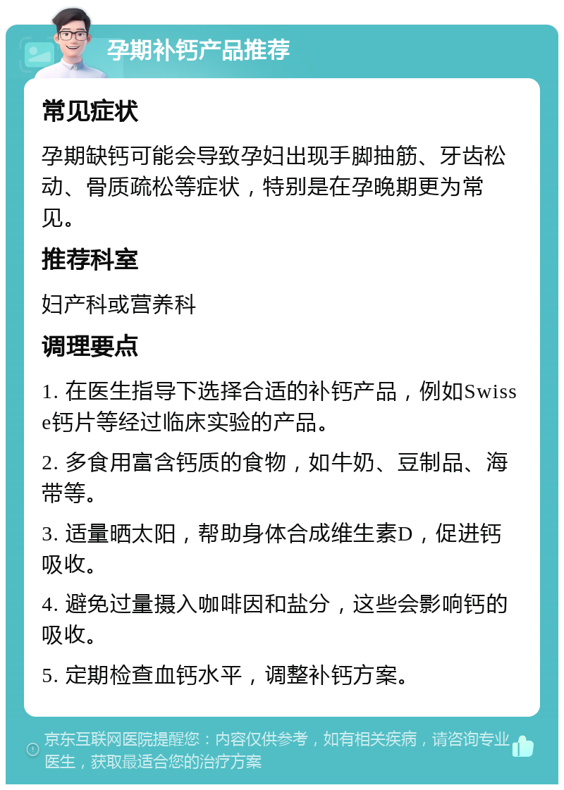 孕期补钙产品推荐 常见症状 孕期缺钙可能会导致孕妇出现手脚抽筋、牙齿松动、骨质疏松等症状，特别是在孕晚期更为常见。 推荐科室 妇产科或营养科 调理要点 1. 在医生指导下选择合适的补钙产品，例如Swisse钙片等经过临床实验的产品。 2. 多食用富含钙质的食物，如牛奶、豆制品、海带等。 3. 适量晒太阳，帮助身体合成维生素D，促进钙吸收。 4. 避免过量摄入咖啡因和盐分，这些会影响钙的吸收。 5. 定期检查血钙水平，调整补钙方案。