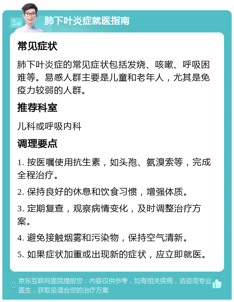 肺下叶炎症就医指南 常见症状 肺下叶炎症的常见症状包括发烧、咳嗽、呼吸困难等。易感人群主要是儿童和老年人，尤其是免疫力较弱的人群。 推荐科室 儿科或呼吸内科 调理要点 1. 按医嘱使用抗生素，如头孢、氨溴索等，完成全程治疗。 2. 保持良好的休息和饮食习惯，增强体质。 3. 定期复查，观察病情变化，及时调整治疗方案。 4. 避免接触烟雾和污染物，保持空气清新。 5. 如果症状加重或出现新的症状，应立即就医。