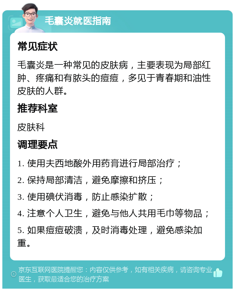 毛囊炎就医指南 常见症状 毛囊炎是一种常见的皮肤病，主要表现为局部红肿、疼痛和有脓头的痘痘，多见于青春期和油性皮肤的人群。 推荐科室 皮肤科 调理要点 1. 使用夫西地酸外用药膏进行局部治疗； 2. 保持局部清洁，避免摩擦和挤压； 3. 使用碘伏消毒，防止感染扩散； 4. 注意个人卫生，避免与他人共用毛巾等物品； 5. 如果痘痘破溃，及时消毒处理，避免感染加重。